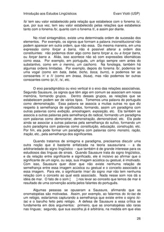 Introdução aos Estudos Lingüísticos Evani Viotti (USP)
26
/b/ tem seu valor estabelecido pela relação que estabelece com o fonema /o/,
que, por sua vez, tem seu valor estabelecido pelas relações que estabelece
tanto com o fonema /b/, quanto com o fonema /t/, e assim por diante.
No nível sintagmático, existe uma determinada ordem de sucessão dos
elementos. Por exemplo, os signos que formam a palavra inconstitucional não
podem aparecer em outra ordem, que não essa. Da mesma maneira, em uma
expressão como forçar a barra, não é possível alterar a ordem dos
constituintes: não podemos dizer algo como barra forçar a, ou a forçar barra,
ou forçar barra a. Aliás, isso acontece não só com expressões idiomáticas
como essa. Por exemplo, em português, um artigo sempre vem antes do
substantivo, como em o menino, um cachorro. Na fonologia, também há
algumas ordens limitadas. Por exemplo, depois do fonema /b/, podemos ter
uma vogal (como em bata, bebe, bicho, boca, burro), e podemos ter as
consoantes /r/ e /l/ (como em brasa, blusa), mas não podemos ter outras
consoantes como /p/,/t/, /s/, etc.
O eixo paradigmático ou eixo vertical é o eixo das relações associativas.
Segundo Saussure, os signos que têm algo em comum se associam em nossa
memória, formando grupos. Dentro desses grupos, as relações que se
estabelecem podem ser de vários tipos. Tomemos uma palavra do português
como demonstração. Essa palavra se associa a muitas outras no que diz
respeito à semelhança de significados, formando, assim um paradigma com
outras palavras como exibição, amostragem, exposição, etc. Ela também se
associa a outras palavras pela semelhança do radical, formando um paradigma
com palavras como demonstrar, demonstração, demonstrável, etc. Ela pode
ainda se associar a outras palavras pela semelhança do sufixo, formando um
outro paradigma com palavras como constituição, educação, construção, etc.
Por fim, ela pode formar um paradigma com palavras como monstro, ração,
tração, etc., pela semelhança dos significantes.
Quando tratamos de sintagma e paradigma, precisamos discutir uma
outra noção que é bastante enfatizada na teoria saussuriana -- a da
arbitrariedade do signo lingüístico -- que também é de grande interesse para os
estudiosos das línguas de sinais. Quando Saussure trata do signo lingüístico,
e da relação entre significante e significado, ele é incisivo ao afirmar que o
significante de um signo, ou seja, sua imagem acústica ou gestual, é imotivado.
Com isso, Saussure quer dizer que não existe nenhuma relação de
semelhança entre essa imagem acústica ou gestual e o conceito associado a
essa imagem. Para ele, o significante /mar/ do signo mar não tem nenhuma
relação com o conceito ao qual está associado. Nada nesse som nos dá a
idéia de mar. O fato de o som [maR] nos levar ao conceito que temos de mar é
resultado de uma convenção aceita pelos falantes do português.
Algumas pessoas se opuseram a Saussure, afirmando que as
onomatopéias são motivadas. Assim, por exemplo, ao falarmos do tic-tac de
um relógio, estaríamos capturando a semelhança que existe entre o signo tic-
tac e o barulho feito pelo relógio. A defesa de Saussure a essa crítica se
fundamenta em dois argumentos: primeiro, que as onomatopéias são raras
nas línguas; segundo, que sua escolha já é arbitrária, na medida em que elas
 