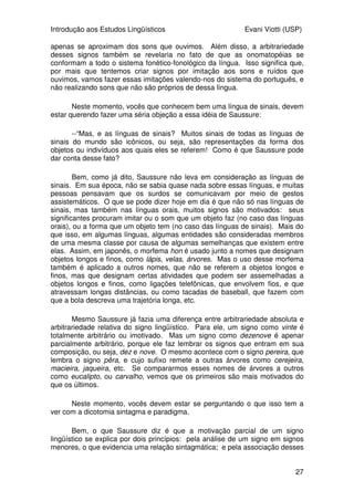 Introdução aos Estudos Lingüísticos Evani Viotti (USP)
27
apenas se aproximam dos sons que ouvimos. Além disso, a arbitrariedade
desses signos também se revelaria no fato de que as onomatopéias se
conformam a todo o sistema fonético-fonológico da língua. Isso significa que,
por mais que tentemos criar signos por imitação aos sons e ruídos que
ouvimos, vamos fazer essas imitações valendo-nos do sistema do português, e
não realizando sons que não são próprios de dessa língua.
Neste momento, vocês que conhecem bem uma língua de sinais, devem
estar querendo fazer uma séria objeção a essa idéia de Saussure:
--“Mas, e as línguas de sinais? Muitos sinais de todas as línguas de
sinais do mundo são icônicos, ou seja, são representações da forma dos
objetos ou indivíduos aos quais eles se referem! Como é que Saussure pode
dar conta desse fato?
Bem, como já dito, Saussure não leva em consideração as línguas de
sinais. Em sua época, não se sabia quase nada sobre essas línguas, e muitas
pessoas pensavam que os surdos se comunicavam por meio de gestos
assistemáticos. O que se pode dizer hoje em dia é que não só nas línguas de
sinais, mas também nas línguas orais, muitos signos são motivados: seus
significantes procuram imitar ou o som que um objeto faz (no caso das línguas
orais), ou a forma que um objeto tem (no caso das línguas de sinais). Mais do
que isso, em algumas línguas, algumas entidades são consideradas membros
de uma mesma classe por causa de algumas semelhanças que existem entre
elas. Assim, em japonês, o morfema hon é usado junto a nomes que designam
objetos longos e finos, como lápis, velas, árvores. Mas o uso desse morfema
também é aplicado a outros nomes, que não se referem a objetos longos e
finos, mas que designam certas atividades que podem ser assemelhadas a
objetos longos e finos, como ligações telefônicas, que envolvem fios, e que
atravessam longas distâncias, ou como tacadas de baseball, que fazem com
que a bola descreva uma trajetória longa, etc.
Mesmo Saussure já fazia uma diferença entre arbitrariedade absoluta e
arbitrariedade relativa do signo lingüístico. Para ele, um signo como vinte é
totalmente arbitrário ou imotivado. Mas um signo como dezenove é apenar
parcialmente arbitrário, porque ele faz lembrar os signos que entram em sua
composição, ou seja, dez e nove. O mesmo acontece com o signo pereira, que
lembra o signo pêra, e cujo sufixo remete a outras árvores como cerejeira,
macieira, jaqueira, etc. Se compararmos esses nomes de árvores a outros
como eucalipto, ou carvalho, vemos que os primeiros são mais motivados do
que os últimos.
Neste momento, vocês devem estar se perguntando o que isso tem a
ver com a dicotomia sintagma e paradigma.
Bem, o que Saussure diz é que a motivação parcial de um signo
lingüístico se explica por dois princípios: pela análise de um signo em signos
menores, o que evidencia uma relação sintagmática; e pela associação desses
 
