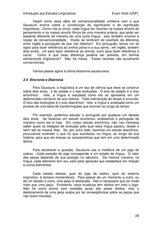 Introdução aos Estudos Lingüísticos Evani Viotti (USP)
29
Vejam como essa idéia de convencionalidade combina com o que
Saussure ensina sobre a constituição do significante e do significado
lingüísticos. Como nós já vimos, cada língua faz recortes na massa amorfa do
pensamento e na massa amorfa fônica de uma maneira própria, que pode ser
bastante diferente da maneira de uma outra língua. Isso também envolve a
noção de convencionalidade. Vocês se lembram do exemplo da diferença
entre inglês e português de que nós falamos? Em português, temos um só
signo para fazer referência ao animal porco e a sua carne; em inglês, existem
dois sinais: um para fazer referência ao animal, outro para fazer referência à
carne. Como é que essa diferença poderia ser prevista, em termos
estritamente lingüísticos? Não há meios. Esses recortes são puramente
convencionais.
Vamos passar agora à última dicotomia saussuriana.
2.4 Sincronia e Diacronia
Para Saussure, a lingüística é um tipo de ciência que deve se construir
sobre dois eixos: o do estado e o das evoluções. O eixo do estado é o eixo
sincrônico: nele, a língua é estudada como ela se apresenta em um
determinado momento de sua história. Toda intervenção do tempo é excluída.
O eixo das evoluções é o eixo diacrônico: nele, a língua é analisada como um
produto de uma série de transformações que ocorrem ao longo do tempo.
Por exemplo, podemos estudar o português por qualquer um desses
dois eixos. Se fazemos um estudo sincrônico, analisamos o português da
maneira como ele é hoje. Em nosso estudo sincrônico, não nos interessa
saber quais os estágios de evolução pelo qual essa língua passou, desde o
latim até os nossos dias. Se, por outro lado, fazemos um estudo diacrônico,
procuramos entender o que foi que aconteceu na língua, ao longo de sua
história, para que ela tivesse as características que tem em uma determinada
época.
Para esclarecer a questão, Saussure usa a metáfora de um jogo de
xadrez. Cada posição do jogo corresponde a um estado da língua. O valor
das peças depende de sua posição no tabuleiro. Da mesma maneira, na
língua, cada elemento tem seu valor pela oposição que estabelece em relação
a outros elementos.
Cada estado desses, quer do jogo de xadrez, quer do sistema
lingüístico, é sempre momentâneo. Para passar de um momento a outro, ou
de um estado a outro, uma peça é deslocada. Não é necessário que se mude
mais que uma peça. Entretanto, essa mudança tem efeitos em todo o jogo.
Não há como prever com exatidão quais são esses efeitos, mas o
deslocamento de uma peça acaba por ter conseqüências sobre as peças que
não foram movidas.
 