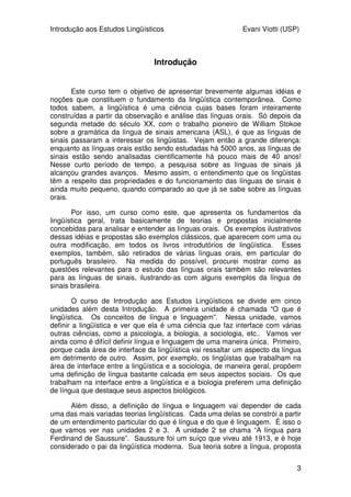 Introdução aos Estudos Lingüísticos Evani Viotti (USP)
3
Introdução
Este curso tem o objetivo de apresentar brevemente algumas idéias e
noções que constituem o fundamento da lingüística contemporânea. Como
todos sabem, a lingüística é uma ciência cujas bases foram inteiramente
construídas a partir da observação e análise das línguas orais. Só depois da
segunda metade do século XX, com o trabalho pioneiro de William Stokoe
sobre a gramática da língua de sinais americana (ASL), é que as línguas de
sinais passaram a interessar os lingüistas. Vejam então a grande diferença:
enquanto as línguas orais estão sendo estudadas há 5000 anos, as línguas de
sinais estão sendo analisadas cientificamente há pouco mais de 40 anos!
Nesse curto período de tempo, a pesquisa sobre as línguas de sinais já
alcançou grandes avanços. Mesmo assim, o entendimento que os lingüistas
têm a respeito das propriedades e do funcionamento das línguas de sinais é
ainda muito pequeno, quando comparado ao que já se sabe sobre as línguas
orais.
Por isso, um curso como este, que apresenta os fundamentos da
lingüística geral, trata basicamente de teorias e propostas inicialmente
concebidas para analisar e entender as línguas orais. Os exemplos ilustrativos
dessas idéias e propostas são exemplos clássicos, que aparecem com uma ou
outra modificação, em todos os livros introdutórios de lingüística. Esses
exemplos, também, são retirados de várias línguas orais, em particular do
português brasileiro. Na medida do possível, procurei mostrar como as
questões relevantes para o estudo das línguas orais também são relevantes
para as línguas de sinais, ilustrando-as com alguns exemplos da língua de
sinais brasileira.
O curso de Introdução aos Estudos Lingüísticos se divide em cinco
unidades além desta Introdução. A primeira unidade é chamada “O que é
lingüística. Os conceitos de língua e linguagem”. Nessa unidade, vamos
definir a lingüística e ver que ela é uma ciência que faz interface com várias
outras ciências, como a psicologia, a biologia, a sociologia, etc.. Vamos ver
ainda como é difícil definir língua e linguagem de uma maneira única. Primeiro,
porque cada área de interface da lingüística vai ressaltar um aspecto da língua
em detrimento de outro. Assim, por exemplo, os lingüistas que trabalham na
área de interface entre a lingüística e a sociologia, de maneira geral, propõem
uma definição de língua bastante calcada em seus aspectos sociais. Os que
trabalham na interface entre a lingüística e a biologia preferem uma definição
de língua que destaque seus aspectos biológicos.
Além disso, a definição de língua e linguagem vai depender de cada
uma das mais variadas teorias lingüísticas. Cada uma delas se constrói a partir
de um entendimento particular do que é língua e do que é linguagem. É isso o
que vamos ver nas unidades 2 e 3. A unidade 2 se chama “A língua para
Ferdinand de Saussure”. Saussure foi um suíço que viveu até 1913, e é hoje
considerado o pai da lingüística moderna. Sua teoria sobre a língua, proposta
 