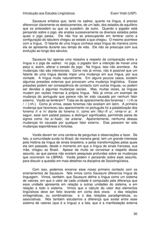 Introdução aos Estudos Lingüísticos Evani Viotti (USP)
30
Saussure enfatiza que, tanto no xadrez, quanto na língua, é preciso
diferenciar claramente os deslocamentos, de um lado, dos estados de equilíbrio
que os antecedem ou que os sucedem, de outro. Quando o jogador está
pensando sobre o jogo, ele analisa sucessivamente os diversos estados pelos
quais o jogo passa. Ele não fica se preocupando em lembrar como a
configuração do tabuleiro chegou ao estado a que chegou. O mesmo acontece
com a língua. O falante de uma língua conhece essa língua da maneira como
ela se apresenta durante seu tempo de vida. Ele não se preocupa com sua
evolução ao longo dos séculos.
Saussure faz apenas uma ressalva a respeito da comparação entre a
língua e o jogo de xadrez: no jogo, o jogador tem a intenção de mover uma
peça e, assim, alterar o estado do jogo. Na língua, isso não acontece. As
mudanças não são intencionais. Como nós já vimos, não é possível que um
falante de uma língua decida impor uma mudança em sua língua, por sua
vontade. A língua muda naturalmente. Em alguns poucos casos, existem
algumas pressões externas que provocam uma mudança lingüística. Essas
pressões podem ser conseqüência de contacto com outras línguas, ou podem
ser devidas a algumas mudanças sociais. Mas, muitas vezes, as línguas
mudam por razões internas à própria língua. Nós já vimos um exemplo de
mudança do português que parece não ter sido causada por nenhum fator
externo. Vocês se lembram? Trata-se do aparecimento dos fonemas /´/ (-lh-)e
/ø/ (-nh-). Como já vimos, esses fonemas não existiam em latim. A primeira
mudança que favoreceu seu aparecimento no português foi a palatalização dos
fonema /l/ e /n/ diante do fonema /i/, como em /filiu/-/fi´u/, /vinia/-viøa/. A
seguir, esse som palatal passou a distinguir significados, permitindo pares de
signos como /ka´a/-/kala/, /seøa/sena/. Aparentemente, nenhuma dessas
mudanças foi causada por qualquer fator externo. Elas parecem ter sido
mudanças espontâneas e fortuitas.
Vocês devem ter uma centena de perguntas e observações a fazer. De
fato, a comunidade surda no Brasil, de maneira geral, tem um grande interesse
pela história da língua de sinais brasileira, e pelas transformações pelas quais
ela tem passado, desde o momento em que a língua de sinais francesa, sua
mãe, chegou ao Brasil. Apesar de muito se conversar a respeito desse
assunto, ao que parece não existem pesquisas profundas sobre as mudanças
que ocorreram na LIBRAS. Vocês podem ir pensando sobre esse assunto,
para discutir a questão em mais detalhes na disciplina de Sociolingüística.
Com isso, podemos encerrar esse nosso primeiro contacto com os
ensinamentos de Saussure. Nós vimos como Saussure diferencia língua de
linguagem. Vimos, também, que Saussure define a língua como um sistema
de valores, em que o valor de cada unidade é computado pela diferença que
essa unidade apresenta em relação a outras unidades do sistema, e em
relação a todo o sistema. Vimos que o cálculo do valor dos elementos
lingüísticos deve ser feito levando em conta dois eixos: o das relações
sintagmáticas, ou combinatórias; e o das relações paradigmáticas, ou
associativas. Nós também estudamos a diferença que existe entre esse
sistema de valores (que é a língua) e a fala, que é a manifestação externa
 