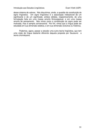Introdução aos Estudos Lingüísticos Evani Viotti (USP)
31
desse sistema de valores. Nós discutimos, ainda, a questão da constituição do
signo lingüístico. Um signo lingüístico é a associação indissolúvel de um
significante e de um significado, ambos obtidos, respectivamente, de uma
formatação feita em uma massa amorfa fônica/gestual, e em uma massa
amorfa de pensamento. Nós vimos como a constituição do signo pode ser
motivada, mas é sempre convencional. Por fim, vimos que a língua pode ser
estudada em sua dimensão estática, e em sua dimensão evolutiva ou histórica.
Podemos, agora, passar a estudar uma outra teoria lingüística, que tem
uma visão de língua bastante diferente daquela proposta por Saussure: a
teoria chomskyana.
 