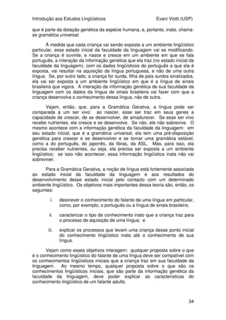 Introdução aos Estudos Lingüísticos Evani Viotti (USP)
34
que é parte da dotação genética da espécie humana, e, portanto, inato, chama-
se gramática universal.
À medida que cada criança vai sendo exposta a um ambiente lingüístico
particular, esse estado inicial da faculdade da linguagem vai se modificando.
Se a criança é ouvinte, e nasce e cresce em um ambiente em que se fala
português, a interação da informação genética que ela traz (no estado inicial da
faculdade da linguagem), com os dados lingüísticos do português a que ela é
exposta, vai resultar na aquisição da língua portuguesa, e não de uma outra
língua. Se, por outro lado, a criança for surda, filha de pais surdos sinalizados,
ela vai ser exposta a um ambiente lingüístico em que é a língua de sinais
brasileira que vigora. A interação da informação genética de sua faculdade da
linguagem com os dados da língua de sinais brasileira vai fazer com que a
criança desenvolva o conhecimento dessa língua, não de outra.
Vejam, então, que, para a Gramática Gerativa, a língua pode ser
comparada a um ser vivo: ao nascer, esse ser traz em seus genes a
capacidade de crescer, de se desenvolver, de amadurecer. Se esse ser vivo
recebe nutrientes, ele cresce e se desenvolve. Se não, ele não sobrevive. O
mesmo acontece com a informação genética da faculdade da linguagem: em
seu estado inicial, que é a gramática universal, ela tem uma pré-disposição
genética para crescer e se desenvolver e se tornar uma gramática estável,
como a do português, do japonês, da libras, da ASL. Mas, para isso, ela
precisa receber nutrientes, ou seja, ela precisa ser exposta a um ambiente
lingüístico; se isso não acontecer, essa informação lingüística inata não vai
sobreviver.
Para a Gramática Gerativa, a noção de língua está fortemente associada
ao estado inicial da faculdade da linguagem e aos resultados do
desenvolvimento desse estado inicial pelo contacto com um determinado
ambiente lingüístico. Os objetivos mais importantes dessa teoria são, então, os
seguintes:
i. descrever o conhecimento do falante de uma língua em particular,
como, por exemplo, o português ou a língua de sinais brasileira;
ii. caracterizar o tipo de conhecimento inato que a criança traz para
o processo de aquisição de uma língua; e
iii. explicar os processos que levam uma criança desse ponto inicial
do conhecimento lingüístico inato até o conhecimento de sua
língua.
Vejam como esses objetivos interagem: qualquer proposta sobre o que
é o conhecimento lingüístico do falante de uma língua deve ser compatível com
os conhecimentos lingüísticos iniciais que a criança traz em sua faculdade da
linguagem. Ao mesmo tempo, qualquer proposta sobre o que são os
conhecimentos lingüísticos iniciais, que são parte da informação genética da
faculdade da linguagem, deve poder explicar as características do
conhecimento lingüístico de um falante adulto.
 