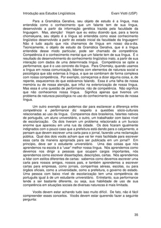 Introdução aos Estudos Lingüísticos Evani Viotti (USP)
35
Para a Gramática Gerativa, seu objeto de estudo é a língua, mas
entendida como o conhecimento que um falante tem de sua língua,
desenvolvido a partir da informação genética trazida pela faculdade da
linguagem. Mas, atenção! Vejam que eu estou dizendo que, para a teoria
chomskyana, seu objeto é a língua só entendida como esse conhecimento
lingüístico desenvolvido a partir do estado inicial da faculdade da linguagem!
Não é tudo aquilo que nós chamamos de língua em nosso dia-a-dia.
Tecnicamente, o objeto de estudo da Gramática Gerativa, que é a língua
entendida desse modo particular, pode ser chamado de competência.
Competência é o conhecimento mental que um falante tem de sua língua. É o
resultado do desenvolvimento do conhecimento lingüístico inato, a partir de sua
interação com dados de uma determinada língua. Competência se opõe a
performance, que é o uso concreto da língua. Para Chomsky, quando usamos
a língua em nossa comunicação, lidamos com elementos de natureza social e
psicológica que são externas à língua, e que se combinam de forma complexa
com nossa competência. Por exemplo, começamos a dizer alguma coisa, e, de
repente, esquecemos do que estávamos falando. Essa é uma falha de nossa
memória ou de nossa atenção, que influi na exteriorização de nossa língua.
Mas essa é uma questão de performance, não de competência. Não significa
que não conhecemos nossa língua. Significa apenas que tivemos um
problema de natureza psicológica no uso do conhecimento que temos de nossa
língua.
Um outro exemplo que podemos dar para esclarecer a diferença entre
competência e performance diz respeito a questões sócio-culturais
relacionadas ao uso da língua. Comparemos dois brasileiros, falantes nativos
de português, um aluno universitário, o outro, um trabalhador com baixo nível
de escolarização. Os dois tiveram um problema relacionado a um buraco
enorme que apareceu em uma rua da cidade. Os dois ficaram igualmente
indignados com o pouco caso que a prefeitura está dando para o calçamento, e
pensam que devem escrever uma carta para o jornal, fazendo uma reclamação
pública. Qual dos dois vocês acham que vai ter mais facilidade para escrever
essa carta da maneira apropriada para ser publicada em um jornal? Em
princípio, deve ser o estudante universitário. Uma das coisas que nós
aprendemos na escola é a “usar” melhor nossa língua. Nós aprendemos como
devemos nos dirigir a pessoas que ocupam cargos importantes, nós
aprendemos como escrever dissertações, descrições, cartas. Nós aprendemos
a lidar com estilos diferentes de cartas: sabemos como devemos escrever uma
carta para nossos amigos, nossos pais, e também aprendemos a escrever
cartas para empresas, como jornais, companhias aéreas, escolas, ou para
órgãos oficiais, como a universidade, como a prefeitura, o governo do estado.
Uma pessoa com baixo nível de escolarização tem uma competência do
português igual à de um estudante universitário. Entretanto, sua performance
tende a ser bastante diferente, ou seja, sua habilidade de uso de sua
competência em situações sociais de diversas naturezas é mais limitada.
Vocês devem estar achando tudo isso muito difícil. De fato, não é fácil
compreender esses conceitos. Vocês devem estar querendo fazer a seguinte
pergunta:
 