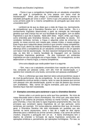 Introdução aos Estudos Lingüísticos Evani Viotti (USP)
36
--“Como é que a competência lingüística de um estudante universitário
pode ser igual à competência de uma pessoa com baixo nível de
escolarização? Afinal, para chegar à universidade, um aluno precisa ter
estudado português por anos e anos? Como é que uma pessoa que só fez o
curso primário pode ter a mesma competência do português que esse aluno
universitário tem?”
Lembrem-se de que eu disse que a visão de língua (ou, tecnicamente,
de competência) que a Gramática Gerativa tem é muito restrita. Ela é o
conhecimento lingüístico desenvolvido a partir da interação da informação
genética que toda criança traz em sua faculdade da linguagem, com os dados
lingüísticos a que ela é exposta. Nada além disso. Vejam, então, que língua,
como entendida pela Gramática Gerativa, não é aprendida na escola. Em
condições familiares normais, a língua é adquirida antes de entrarmos na
escola, no nosso convívio com nossos pais, nossos irmãos, e nossos amigos.
Essa língua que é adquirida dessa maneira é que constitui nossa competência.
Por isso é que, dentro da visão da Gramática Gerativa, em princípio, não existe
diferença entre a competência de um estudante universitário e de um operário
com baixo nível de escolarização. Os dois nasceram biologicamente iguais, ou
seja, os dois têm a mesma faculdade da linguagem com as mesmas
informações lingüísticas genéticas. Os dois cresceram em ambientes
lingüísticos em que o português era a língua falada. Em conseqüência, os dois
desenvolvem a mesma língua, a mesma competência.
Uma outra objeção que vocês podem fazer é a seguinte:
--“Sim, mas e se o estudante universitário tiver nascido em uma família
rica, composta por pessoas cultas, com alto nível de escolarização, e o
operário tiver crescido em uma favela, convivendo com pessoas analfabetas?”
Pois é, a diferença que esse desnível sócio-cultural-econômico causa é
do nível da performance, não da competência. Ao ver da Gramática Gerativa,
a competência continua sendo a mesma, tanto no caso da pessoa que convive
com pessoas com alta escolarização, quanto no caso da pessoa que convive
com analfabetos. Mas, vamos ver alguns exemplos, para que a Gramática
Gerativa fique mais bem esclarecida.
3.1 Exemplos concretos para esclarecer o que é a Gramática Gerativa
Vamos voltar a um ponto que eu acho que ficou pendente. No início de
nossa discussão sobre a teoria chomskyana, nós vimos que, para essa teoria,
a língua é um sistema de princípios inscritos na mente humana. Vejam que,
para Chomsky, o foco não está no signo lingüístico propriamente dito, mas nos
princípios que constroem signos lingüísticos de um tipo particular, como
sentenças, por exemplo. Em outras palavras, podemos dizer que, de maneira
geral, a Gramática Gerativa não está interessada em questões que são
centrais na teoria saussuriana, como o fato de o inglês ter dois signos
diferentes para a referência do animal carneiro (sheep), e da carne de carneiro
(mutton), enquanto o português tem um só. A teoria chomskyana tem o
objetivo de entender a formação de signos lingüísticos construídos por
operações sintáticas e, parcialmente, por operações morfológicas. Por isso, os
 