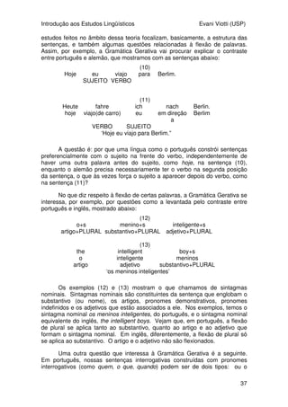 Introdução aos Estudos Lingüísticos Evani Viotti (USP)
37
estudos feitos no âmbito dessa teoria focalizam, basicamente, a estrutura das
sentenças, e também algumas questões relacionadas à flexão de palavras.
Assim, por exemplo, a Gramática Gerativa vai procurar explicar o contraste
entre português e alemão, que mostramos com as sentenças abaixo:
(10)
Hoje eu viajo para Berlim.
SUJEITO VERBO
(11)
Heute fahre ich nach Berlin.
hoje viajo(de carro) eu em direção
a
Berlim
VERBO SUJEITO
‘Hoje eu viajo para Berlim.”
A questão é: por que uma língua como o português constrói sentenças
preferencialmente com o sujeito na frente do verbo, independentemente de
haver uma outra palavra antes do sujeito, como hoje, na sentença (10),
enquanto o alemão precisa necessariamente ter o verbo na segunda posição
da sentença, o que às vezes força o sujeito a aparecer depois do verbo, como
na sentença (11)?
No que diz respeito à flexão de certas palavras, a Gramática Gerativa se
interessa, por exemplo, por questões como a levantada pelo contraste entre
português e inglês, mostrado abaixo:
(12)
o+s menino+s inteligente+s
artigo+PLURAL substantivo+PLURAL adjetivo+PLURAL
(13)
the intelligent boy+s
o inteligente meninos
artigo adjetivo substantivo+PLURAL
‘os meninos inteligentes’
Os exemplos (12) e (13) mostram o que chamamos de sintagmas
nominais. Sintagmas nominais são constituintes da sentença que englobam o
substantivo (ou nome), os artigos, pronomes demonstrativos, pronomes
indefinidos e os adjetivos que estão associados a ele. Nos exemplos, temos o
sintagma nominal os meninos inteligentes, do português, e o sintagma nominal
equivalente do inglês, the intelligent boys. Vejam que, em português, a flexão
de plural se aplica tanto ao substantivo, quanto ao artigo e ao adjetivo que
formam o sintagma nominal. Em inglês, diferentemente, a flexão de plural só
se aplica ao substantivo. O artigo e o adjetivo não são flexionados.
Uma outra questão que interessa à Gramática Gerativa é a seguinte.
Em português, nossas sentenças interrogativas construídas com pronomes
interrogativos (como quem, o que, quando) podem ser de dois tipos: ou o
 