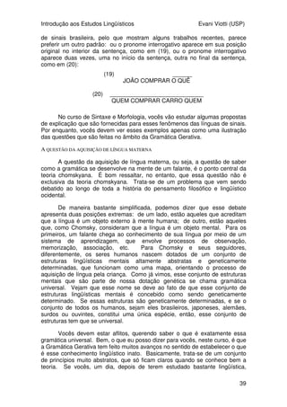 Introdução aos Estudos Lingüísticos Evani Viotti (USP)
39
de sinais brasileira, pelo que mostram alguns trabalhos recentes, parece
preferir um outro padrão: ou o pronome interrogativo aparece em sua posição
original no interior da sentença, como em (19), ou o pronome interrogativo
aparece duas vezes, uma no início da sentença, outra no final da sentença,
como em (20):
(19) ______
JOÃO COMPRAR O QUÊ
(20) _____________________________
QUEM COMPRAR CARRO QUEM
No curso de Sintaxe e Morfologia, vocês vão estudar algumas propostas
de explicação que são fornecidas para esses fenômenos das línguas de sinais.
Por enquanto, vocês devem ver esses exemplos apenas como uma ilustração
das questões que são feitas no âmbito da Gramática Gerativa.
A QUESTÃO DA AQUISIÇÃO DE LÍNGUA MATERNA
A questão da aquisição de língua materna, ou seja, a questão de saber
como a gramática se desenvolve na mente de um falante, é o ponto central da
teoria chomskyana. É bom ressaltar, no entanto, que essa questão não é
exclusiva da teoria chomskyana. Trata-se de um problema que vem sendo
debatido ao longo de toda a história do pensamento filosófico e lingüístico
ocidental.
De maneira bastante simplificada, podemos dizer que esse debate
apresenta duas posições extremas: de um lado, estão aqueles que acreditam
que a língua é um objeto externo à mente humana; de outro, estão aqueles
que, como Chomsky, consideram que a língua é um objeto mental. Para os
primeiros, um falante chega ao conhecimento de sua língua por meio de um
sistema de aprendizagem, que envolve processos de observação,
memorização, associação, etc. Para Chomsky e seus seguidores,
diferentemente, os seres humanos nascem dotados de um conjunto de
estruturas lingüísticas mentais altamente abstratas e geneticamente
determinadas, que funcionam como uma mapa, orientando o processo de
aquisição de língua pela criança. Como já vimos, esse conjunto de estruturas
mentais que são parte de nossa dotação genética se chama gramática
universal. Vejam que esse nome se deve ao fato de que esse conjunto de
estruturas lingüísticas mentais é concebido como sendo geneticamente
determinado. Se essas estruturas são geneticamente determinadas, e se o
conjunto de todos os humanos, sejam eles brasileiros, japoneses, alemães,
surdos ou ouvintes, constitui uma única espécie, então, esse conjunto de
estruturas tem que se universal.
Vocês devem estar aflitos, querendo saber o que é exatamente essa
gramática universal. Bem, o que eu posso dizer para vocês, neste curso, é que
a Gramática Gerativa tem feito muitos avanços no sentido de estabelecer o que
é esse conhecimento lingüístico inato. Basicamente, trata-se de um conjunto
de princípios muito abstratos, que só ficam claros quando se conhece bem a
teoria. Se vocês, um dia, depois de terem estudado bastante lingüística,
 