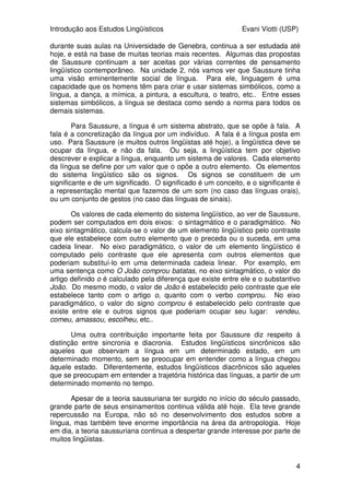 Introdução aos Estudos Lingüísticos Evani Viotti (USP)
4
durante suas aulas na Universidade de Genebra, continua a ser estudada até
hoje, e está na base de muitas teorias mais recentes. Algumas das propostas
de Saussure continuam a ser aceitas por várias correntes de pensamento
lingüístico contemporâneo. Na unidade 2, nós vamos ver que Saussure tinha
uma visão eminentemente social de língua. Para ele, linguagem é uma
capacidade que os homens têm para criar e usar sistemas simbólicos, como a
língua, a dança, a mímica, a pintura, a escultura, o teatro, etc.. Entre esses
sistemas simbólicos, a língua se destaca como sendo a norma para todos os
demais sistemas.
Para Saussure, a língua é um sistema abstrato, que se opõe à fala. A
fala é a concretização da língua por um indivíduo. A fala é a língua posta em
uso. Para Saussure (e muitos outros lingüistas até hoje), a lingüística deve se
ocupar da língua, e não da fala. Ou seja, a lingüística tem por objetivo
descrever e explicar a língua, enquanto um sistema de valores. Cada elemento
da língua se define por um valor que o opõe a outro elemento. Os elementos
do sistema lingüístico são os signos. Os signos se constituem de um
significante e de um significado. O significado é um conceito, e o significante é
a representação mental que fazemos de um som (no caso das línguas orais),
ou um conjunto de gestos (no caso das línguas de sinais).
Os valores de cada elemento do sistema lingüístico, ao ver de Saussure,
podem ser computados em dois eixos: o sintagmático e o paradigmático. No
eixo sintagmático, calcula-se o valor de um elemento lingüístico pelo contraste
que ele estabelece com outro elemento que o preceda ou o suceda, em uma
cadeia linear. No eixo paradigmático, o valor de um elemento lingüístico é
computado pelo contraste que ele apresenta com outros elementos que
poderiam substituí-lo em uma determinada cadeia linear. Por exemplo, em
uma sentença como O João comprou batatas, no eixo sintagmático, o valor do
artigo definido o é calculado pela diferença que existe entre ele e o substantivo
João. Do mesmo modo, o valor de João é estabelecido pelo contraste que ele
estabelece tanto com o artigo o, quanto com o verbo comprou. No eixo
paradigmático, o valor do signo comprou é estabelecido pelo contraste que
existe entre ele e outros signos que poderiam ocupar seu lugar: vendeu,
comeu, amassou, escolheu, etc..
Uma outra contribuição importante feita por Saussure diz respeito à
distinção entre sincronia e diacronia. Estudos lingüísticos sincrônicos são
aqueles que observam a língua em um determinado estado, em um
determinado momento, sem se preocupar em entender como a língua chegou
àquele estado. Diferentemente, estudos lingüísticos diacrônicos são aqueles
que se preocupam em entender a trajetória histórica das línguas, a partir de um
determinado momento no tempo.
Apesar de a teoria saussuriana ter surgido no início do século passado,
grande parte de seus ensinamentos continua válida até hoje. Ela teve grande
repercussão na Europa, não só no desenvolvimento dos estudos sobre a
língua, mas também teve enorme importância na área da antropologia. Hoje
em dia, a teoria saussuriana continua a despertar grande interesse por parte de
muitos lingüistas.
 