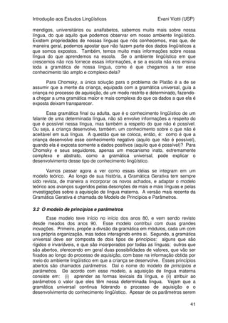 Introdução aos Estudos Lingüísticos Evani Viotti (USP)
41
mendigos, universitários ou analfabetos, sabemos muito mais sobre nossa
língua, do que aquilo que podemos observar em nosso ambiente lingüístico.
Existem propriedades de nossas línguas que nós conhecemos, mas que, de
maneira geral, podemos apostar que não fazem parte dos dados lingüísticos a
que somos expostos. Também, temos muito mais informações sobre nossa
língua do que aprendemos na escola. Se o ambiente lingüístico em que
crescemos não nos fornece essas informações, e se a escola não nos ensina
toda a gramática de nossa língua, como é que chegamos a ter esse
conhecimento tão amplo e complexo dela?
Para Chomsky, a única solução para o problema de Platão é a de se
assumir que a mente da criança, equipada com a gramática universal, guia a
criança no processo de aquisição, de um modo restrito e determinado, fazendo-
a chegar a uma gramática maior e mais complexa do que os dados a que ela é
exposta deixam transparecer.
Essa gramática final ou adulta, que é o conhecimento lingüístico de um
falante de uma determinada língua, não só envolve informações a respeito do
que é possível nessa língua, mas também a respeito do que não é possível.
Ou seja, a criança desenvolve, também, um conhecimento sobre o que não é
aceitável em sua língua. A questão que se coloca, então, é: como é que a
criança desenvolve esse conhecimento negativo (aquilo que não é possível),
quando ela é exposta somente a dados positivos (aquilo que é possível)? Para
Chomsky e seus seguidores, apenas um mecanismo inato, extremamente
complexo e abstrato, como a gramática universal, pode explicar o
desenvolvimento desse tipo de conhecimento lingüístico.
Vamos passar agora a ver como essas idéias se integram em um
modelo teórico. Ao longo de sua história, a Gramática Gerativa tem sempre
sido revista, de maneira a incorporar os novos achados, e adaptar o modelo
teórico aos avanços sugeridos pelas descrições de mais e mais línguas e pelas
investigações sobre a aquisição de língua materna. A versão mais recente da
Gramática Gerativa é chamada de Modelo de Princípios e Parâmetros.
3.2 O modelo de princípios e parâmetros
Esse modelo teve início no início dos anos 80, e vem sendo revisto
desde meados dos anos 90. Esse modelo contribui com duas grandes
inovações. Primeiro, propõe a divisão da gramática em módulos, cada um com
sua própria organização, mas todos interagindo entre si. Segundo, a gramática
universal deve ser composta de dois tipos de princípios: alguns que são
rígidos e invariáveis, e que são incorporados por todas as línguas; outros que
são abertos, oferecendo em geral duas possibilidades de valores, que vão ser
fixados ao longo do processo de aquisição, com base na informação obtida por
meio do ambiente lingüístico em que a criança se desenvolve. Esses princípios
abertos são chamados parâmetros. Daí o nome do modelo de princípios e
parâmetros. De acordo com esse modelo, a aquisição de língua materna
consiste em: (i) aprender as formas lexicais da língua, e (ii) atribuir ao
parâmetros o valor que eles têm nessa determinada língua. Vejam que a
gramática universal continua liderando o processo de aquisição e o
desenvolvimento do conhecimento lingüístico. Apesar de os parâmetros serem
 