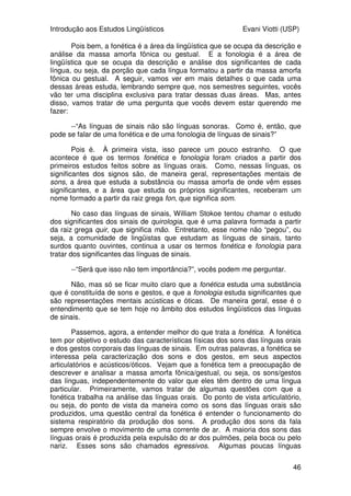 Introdução aos Estudos Lingüísticos Evani Viotti (USP)
46
Pois bem, a fonética é a área da lingüística que se ocupa da descrição e
análise da massa amorfa fônica ou gestual. E a fonologia é a área de
lingüística que se ocupa da descrição e análise dos significantes de cada
língua, ou seja, da porção que cada língua formatou a partir da massa amorfa
fônica ou gestual. A seguir, vamos ver em mais detalhes o que cada uma
dessas áreas estuda, lembrando sempre que, nos semestres seguintes, vocês
vão ter uma disciplina exclusiva para tratar dessas duas áreas. Mas, antes
disso, vamos tratar de uma pergunta que vocês devem estar querendo me
fazer:
--“As línguas de sinais não são línguas sonoras. Como é, então, que
pode se falar de uma fonética e de uma fonologia de línguas de sinais?”
Pois é. À primeira vista, isso parece um pouco estranho. O que
acontece é que os termos fonética e fonologia foram criados a partir dos
primeiros estudos feitos sobre as línguas orais. Como, nessas línguas, os
significantes dos signos são, de maneira geral, representações mentais de
sons, a área que estuda a substância ou massa amorfa de onde vêm esses
significantes, e a área que estuda os próprios significantes, receberam um
nome formado a partir da raiz grega fon, que significa som.
No caso das línguas de sinais, William Stokoe tentou chamar o estudo
dos significantes dos sinais de quirologia, que é uma palavra formada a partir
da raiz grega quir, que significa mão. Entretanto, esse nome não “pegou”, ou
seja, a comunidade de lingüistas que estudam as línguas de sinais, tanto
surdos quanto ouvintes, continua a usar os termos fonética e fonologia para
tratar dos significantes das línguas de sinais.
--“Será que isso não tem importância?”, vocês podem me perguntar.
Não, mas só se ficar muito claro que a fonética estuda uma substância
que é constituída de sons e gestos, e que a fonologia estuda significantes que
são representações mentais acústicas e óticas. De maneira geral, esse é o
entendimento que se tem hoje no âmbito dos estudos lingüísticos das línguas
de sinais.
Passemos, agora, a entender melhor do que trata a fonética. A fonética
tem por objetivo o estudo das características físicas dos sons das línguas orais
e dos gestos corporais das línguas de sinais. Em outras palavras, a fonética se
interessa pela caracterização dos sons e dos gestos, em seus aspectos
articulatórios e acústicos/óticos. Vejam que a fonética tem a preocupação de
descrever e analisar a massa amorfa fônica/gestual, ou seja, os sons/gestos
das línguas, independentemente do valor que eles têm dentro de uma língua
particular. Primeiramente, vamos tratar de algumas questões com que a
fonética trabalha na análise das línguas orais. Do ponto de vista articulatório,
ou seja, do ponto de vista da maneira como os sons das línguas orais são
produzidos, uma questão central da fonética é entender o funcionamento do
sistema respiratório da produção dos sons. A produção dos sons da fala
sempre envolve o movimento de uma corrente de ar. A maioria dos sons das
línguas orais é produzida pela expulsão do ar dos pulmões, pela boca ou pelo
nariz. Esses sons são chamados egressivos. Algumas poucas línguas
 
