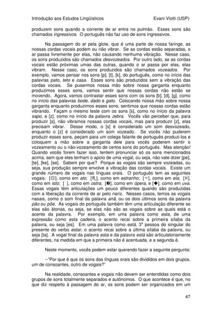 Introdução aos Estudos Lingüísticos Evani Viotti (USP)
47
produzem sons quando a corrente de ar entra no pulmão. Esses sons são
chamados ingressivos. O português não faz uso de sons ingressivos.
Na passagem do ar pela glote, que é uma parte de nossa faringe, as
nossas cordas vocais podem ou não vibrar. Se as cordas estão separadas, o
ar passa livremente por elas, não causando nenhuma vibração. Nesse caso,
os sons produzidos são chamados desvozeados. Por outro lado, se as cordas
vocais estão próximas umas das outras, quando o ar passa por elas, elas
vibram. Nesse caso, os sons produzidos são chamados vozeados. Por
exemplo, vamos pensar nos sons [p], [t], [k], do português, como no início das
palavras pato, teto e casa. Esses sons são produzidos sem a vibração das
cordas vocais. Se pusermos nossa mão sobre nossa garganta enquanto
produzimos esses sons, vamos sentir que nossas cordas não estão se
movendo. Agora, vamos contrastar esses sons com os sons [b], [d], [g], como
no início das palavras bode, dado e gato. Colocando nossa mão sobre nossa
garganta enquanto produzimos esses sons, sentimos que nossas cordas estão
vibrando. Façam o mesmo teste com os sons [s], como no início da palavra
sapo, e [z], como no início da palavra zebra. Vocês vão perceber que, para
produzir [s], não vibramos nossas cordas vocais, mas para produzir [z], elas
precisam vibrar. Desse modo, o [s] é considerado um som desvozeado,
enquanto o [z] é considerado um som vozeado. Se vocês não puderem
produzir esses sons, peçam para um colega falante de português produzi-los e
coloquem a mão sobre a garganta dele para vocês poderem sentir o
vozeamento ou o não-vozeamento de certos sons do português. Mas atenção!
Quando vocês forem fazer isso, tentem pronunciar só os sons mencionados
acima, sem que eles tenham o apoio de uma vogal, ou seja, não vale dizer [pe],
[te], [ke], [se]. Sabem por que? Porque as vogais são sempre vozeadas, ou
seja, sua produção sempre envolve a vibração das cordas vocais. Existe um
grande número de vogais nas línguas orais. O português tem as seguintes
vogais: [], como em ato; [], como em estranho; [], como em ela; [],
como em isto; [o], como em ostra; [], como em ópera, e [], como em uva.
Essas vogais têm articulações um pouco diferentes quando são produzidas
com a liberação da corrente de ar pelo nariz. Nesses casos, temos as vogais
nasais, como o som final da palavra anã, ou os dois últimos sons da palavra
pão ou põe. As vogais do português também têm uma articulação diferente se
elas são átonas, ou seja, se elas não são as vogais sobre as quais está o
acento da palavra. Por exemplo, em uma palavra como esta, de uma
expressão como esta cadeira, o acento recai sobre a primeira sílaba da
palavra, ou seja [es]. Em uma palavra como está, 3a
pessoa do singular do
presente do verbo estar, o acento recai sobre a última sílaba da palavra, ou
seja [ta]. A vogal final da palavra esta e da palavra está são articulatoriamente
diferentes, na medida em que a primeira não é acentuada, e a segunda é.
Neste momento, vocês podem estar querendo fazer a seguinte pergunta:
--“Por que é que os sons das línguas orais são divididos em dois grupos,
um de consoantes, outro de vogais?”
Na realidade, consoantes e vogais não devem ser entendidas como dois
grupos de sons totalmente separados e autônomos. O que acontece é que, no
que diz respeito à passagem do ar, os sons podem ser organizados em um
 