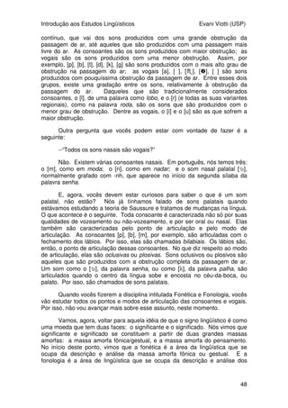 Introdução aos Estudos Lingüísticos Evani Viotti (USP)
48
contínuo, que vai dos sons produzidos com uma grande obstrução da
passagem de ar, até aqueles que são produzidos com uma passagem mais
livre do ar. As consoantes são os sons produzidos com maior obstrução; as
vogais são os sons produzidos com uma menor obstrução. Assim, por
exemplo, [p], [b], [t], [d], [k], [g] são sons produzidos com o mais alto grau de
obstrução na passagem do ar; as vogais [a], [e], [], [], [o] são sons
produzidos com pouquíssima obstrução da passagem de ar. Entre esses dois
grupos, existe uma gradação entre os sons, relativamente à obstrução da
passagem do ar. Daqueles que são tradicionalmente considerados
consoantes, o [l], de uma palavra como lobo, e o [r] (e todas as suas variantes
regionais), como na palavra roda, são os sons que são produzidos com o
menor grau de obstrução. Dentre as vogais, o [i] e o [u] são as que sofrem a
maior obstrução.
Outra pergunta que vocês podem estar com vontade de fazer é a
seguinte:
--“Todos os sons nasais são vogais?”
Não. Existem várias consoantes nasais. Em português, nós temos três:
o [m], como em moda; o [n], como em nadar; e o som nasal palatal [],
normalmente grafado com -nh, que aparece no início da segunda sílaba da
palavra senha.
E, agora, vocês devem estar curiosos para saber o que é um som
palatal, não estão? Nós já tínhamos falado de sons palatais quando
estávamos estudando a teoria de Saussure e tratamos de mudanças na língua.
O que acontece é o seguinte. Toda consoante é caracterizada não só por suas
qualidades de vozeamento ou não-vozeamento, e por ser oral ou nasal. Elas
também são caracterizadas pelo ponto de articulação e pelo modo de
articulação. As consoantes [p], [b], [m], por exemplo, são articuladas com o
fechamento dos lábios. Por isso, elas são chamadas bilabiais. Os lábios são,
então, o ponto de articulação dessas consoantes. No que diz respeito ao modo
de articulação, elas são oclusivas ou plosivas. Sons oclusivos ou plosivos são
aqueles que são produzidos com a obstrução completa da passagem de ar.
Um som como o [], da palavra senha, ou como [λ], da palavra palha, são
articulados quando o centro da língua sobe e encosta no céu-da-boca, ou
palato. Por isso, são chamados de sons palatais.
Quando vocês fizerem a disciplina intitulada Fonética e Fonologia, vocês
vão estudar todos os pontos e modos de articulação das consoantes e vogais.
Por isso, não vou avançar mais sobre esse assunto, neste momento.
Vamos, agora, voltar para aquela idéia de que o signo lingüístico é como
uma moeda que tem duas faces: o significante e o significado. Nós vimos que
significante e significado se constituem a partir de duas grandes massas
amorfas: a massa amorfa fônica/gestual, e a massa amorfa do pensamento.
No início deste ponto, vimos que a fonética é a área da lingüística que se
ocupa da descrição e análise da massa amorfa fônica ou gestual. E a
fonologia é a área de lingüística que se ocupa da descrição e análise dos
 