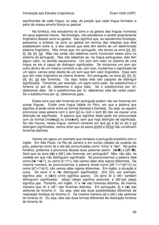 Introdução aos Estudos Lingüísticos Evani Viotti (USP)
49
significantes de cada língua, ou seja, da porção que cada língua formatou a
partir da massa amorfa fônica ou gestual.
Na fonética, nós estudamos os sons e os gestos das línguas humanas
em seus aspectos físicos. Na fonologia, nós estudamos o caráter propriamente
lingüístico desses sons ou gestos. Isso significa que, ao estudarmos fonologia,
passamos a analisar os sons ou gestos em termos das relações que eles
estabelecem entre si, e dos valores que eles têm dentro de um determinado
sistema lingüístico. Nós vimos que, em português, nós temos os sons [p], [b],
[t], [d], [k], [g]. Mas nós ainda não sabemos como funcionam esses sons no
sistema do português. Nós não sabemos se, na língua portuguesa, eles têm
algum valor, no sentido saussuriano. Um som tem valor no sistema de uma
língua se ele é capaz de distinguir significados. Se trocarmos um som por
outro dentro de um mesmo contexto e se, com isso, mudarmos o significado de
um signo, vamos estar diante de um som que tem valor lingüístico. Esse som
que tem valor lingüístico se chama fonema. Em português, os sons [p], [b], [t],
[d], [k], [g] são fonemas. Ou seja, todos eles são capazes de distinguir
significados. Tomemos, por exemplo, um signo como pata. Se substituirmos o
fonema /p/ por /b/, obteremos o signo bata. Se o substituirmos por /d/,
obteremos data. Se o substituirmos por /k/, obteremos cata (do verbo catar).
Se o substituirmos por /g/, obteremos gata.
Esses sons que são fonemas em português podem não ser fonemas em
outras línguas. Existe uma língua falada no Peru, em que a palavra que
significa ar pode variar entre as formas [tampia] e [tambia]. Ou seja, se alguém
pronunciar essa palavra com o som [p] ou com o som [b] não vai causar uma
distinção de significado. A palavra que significa feijão pode ser pronunciada
com as formas [matagi] ou [mataki], sem que haja distinção de significado.
Se não houver, nessa língua, nenhum contexto em que [p] e [b] ou [k] e [g]
distingam significados, vamos dizer que os pares [p]/[b] e [k]/[g] não constituem
fonemas distintos.
Vamos ver agora um exemplo que compara o português brasileiro com o
inglês. Em São Paulo, no Rio de Janeiro e em outras cidades do sudeste do
país, palavras como tia e dia são pronunciadas como “tchia” e “djia”. Na grafia
fonética, grafamos a pronúncia dessas duas palavras assim: [ti	] e [d
i	].
Será que os sons [t] e [d
] são fonemas, em português? Não, não são, na
medida em que não distinguem significado. Se pronunciarmos a palavra tiete
como [tit], ou como [tit], não vamos obter dois signos diferentes. Da
mesma maneira, se pronunciarmos a palavra dividir como [d
vd
i 