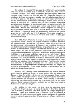 Introdução aos Estudos Lingüísticos Evani Viotti (USP)
5
Na unidade 3, intitulada “A língua para Noam Chomsky”, vamos estudar
uma outra teoria lingüística, que é conhecida, atualmente, pelo nome de
Gramática Gerativa. Essa teoria foi proposta por um lingüista americano
chamado Noam Chomsky, no final dos anos 50. Depois de Saussure, os
estudiosos da língua começaram a estudar o signo lingüístico, especialmente
no nível da palavra. Na Europa, houve um grande desenvolvimento dos
estudos da fonologia e da morfologia das línguas eslavas, como o russo, o
polonês, o georgiano, etc. Enquanto isso, nos Estados Unidos, lingüistas e
antropólogos se dedicavam ao estudo das línguas nativas daquele país. Ou
seja, havia um grande interesse pelo estudo das línguas dos índios
americanos. Foram feitas descrições bastante completas da fonologia e
morfologia dessas línguas. Mas tanto na Europa, quanto nos Estados Unidos,
até o final da 1ª metade do século XX, as pesquisas lingüísticas, de maneira
geral, não iam muito além do nível da palavra. Com raras exceções, os
lingüistas da época não tinham muito interesse pela sintaxe, ou seja, pela
estrutura da sentença.
Em 1957, Noam Chomsky dá início a uma mudança no panorama
lingüístico da época: primeiro, ele propõe um estudo sistemático da sintaxe
das línguas naturais; segundo, ele propõe que a língua seja entendida como
um objeto mental. Diferentemente de Saussure, que entendia a língua como
um objeto fundamentalmente social, Chomsky lança a hipótese de que a língua
humana é um sistema de princípios radicados na mente humana. Para ele,
nossa mente tem um módulo lingüístico responsável pela formação e
interpretação das expressões lingüísticas. A hipótese é a de que esse módulo
lingüístico e os princípios lingüísticos que o formam são inatos. Esses
princípios são parte da dotação genética de espécie humana, e são, portanto,
universais. Uma criança que nasce no Brasil, na Alemanha, no Japão, quer ela
seja ouvinte ou surda, nasce dotada dos mesmos princípios lingüísticos. Esses
princípios são o estágio inicial da aquisição de língua. Para Chomsky, língua é
esse conjunto de princípios universais em seu estado inicial, e seus
desdobramentos ao longo do processo de aquisição de língua, até atingir o que
se chama “estado estável”. Esse estado estável é o conhecimento que um
falante tem de sua língua materna.
Como já dito, Chomsky e seus seguidores não têm nenhum interesse
pelos aspectos sociais da língua, e nesse sentido, eles se afastam de
Saussure. Mas eles também não têm nenhum interesse pela língua em uso.
Nesse sentido, eles se aproximam de Saussure, que dizia que o interesse da
lingüística deveria ser a língua e não a fala. Para Chomsky, o interesse da
lingüística é o conhecimento lingüístico que o ser humano tem de sua língua
materna. Como esse conhecimento é posto em uso não é parte do programa
de pesquisa da teoria chomskyana.
Na unidade 3, nós vamos ver uma série de exemplos desse
conhecimento lingüístico, que é o objeto de estudo da Gramática Gerativa.
Mas, para vocês já irem tendo uma idéia, aqui vai um exemplo do português
brasileiro. Todos nós sabemos que o pronome você, normalmente é
pronunciado cê, em língua corrente falada. Assim, um falante do português,
em geral, pronuncia a sentença Você foi ao cinema com o Pedro e o Rui, como
em (1):
 