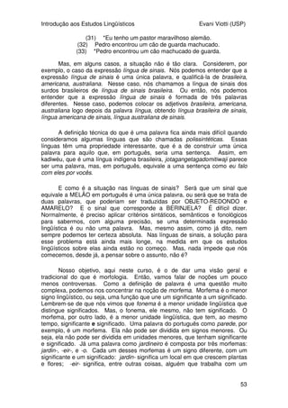 Introdução aos Estudos Lingüísticos Evani Viotti (USP)
51
movimento e suspensão. Na suspensão inicial, a mão encontra-se diante da
boca do sinalizador, em uma configuração em O, com a palma voltada para
dentro. A seguir, verifica-se um movimento pelo qual a mão se abre e assume
a configuração em 5. Quando a mão assume essa configuração, verifica-se
uma outra suspensão. Vejam o que acontece com o movimento desse sinal.
Ele herda, das duas suspensões, a orientação da palma e a localização. Da
primeira suspensão, ele herda a configuração da mão em O; da segunda
suspensão, ele herda a configuração da mão em 5.
Outros traços que ocorrem simultaneamente a movimentos e
suspensões são os traços não-manuais que são necessários para a boa
formação de vários sinais. Ou seja, as línguas de sinais têm um conjunto não
muito grande de sinais que se realizam não só com as mãos, mas também com
configurações da face, ou, às vezes, de outras partes do corpo. O sinal
GORD@, por exemplo, é realizado não só por meio do posicionamento dos
braços na altura do abdômen e pelo movimento da mão dominante configurada
em Y ao longo do braço não-dominante, mas também pelo inflar das
bochechas, que se mantém ao longo de todo o movimento da mão.
Mas, atenção. Aqui estamos tratando apenas de marcas não-manuais
que dizem respeito à realização de certos sinais. Existem marcas não-manuais
que não são traços fonético-fonológicos dos sinais, mas sim marcas sintáticas.
Nós vamos tratar disso mais adiante, quando fizermos um panorama do que é
sintaxe.
Os movimentos e suspensões, por meio dos traços que os compõem,
podem ser distintivos de significado. Ou seja, seguindo o modelo de Saussure,
podemos dizer que eles têm valor dentro do sistema. Nesse caso, dizemos
que eles têm estatuto fonológico, o seja, eles se comportam como os fonemas
das línguas orais. Comparem os sinais APRENDER e SÁBADO da língua de
sinais brasileira. Eles têm quase todas as características iguais, mas
diferenciam-se pelo traço relacionado ao local em que cada um deles se
realiza: APRENDER é sinalizado na altura da testa e SÁBADO é sinalizado na
altura da boca. Agora, comparem o sinal de FRANÇA, com o sinal de
FACULDADE. Ambos se realizam no mesmo local e têm a mesma
configuração de mão em F. Mas eles se distiguem no que diz respeito à
caracterização dos movimentos que realizam: enquanto FRANÇA se
caracteriza por uma seqüência de um movimento curto da mão para fora e de
uma suspensão, FACULDADE se caracteriza por ser uma suspensão em que a
mão faz movimentos locais circulares para dentro.
Comparem, ainda, os sinais de CONHECER e EXEMPLO. Como nos
outros casos, eles têm muitos traços em comum: ambos se realizam por um
pequeno movimento e por um contacto no queixo, que se repetem. A
orientação da palma também é a mesma nos dois sinais, mas eles se
diferenciam pela configuração de mão: em CONHECER, a configuração de
mão é em B, e, em EXEMPLO, a configuração é em Y. Agora, vejam como os
sinais não-manuais também podem ser distintivos de significado. Comparem
os sinais EXEMPLO e FICAR (no sentido de namorar alguém em uma festa).
 