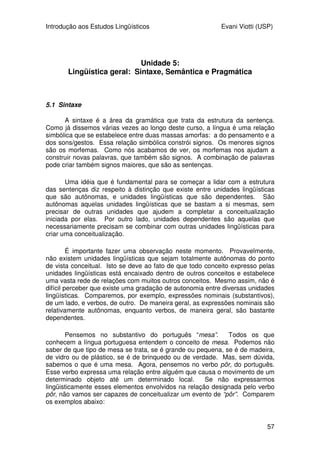 Introdução aos Estudos Lingüísticos Evani Viotti (USP)
55
primeiro está no singular e o segundo está no plural. Agora, tomemos a
conjugação de um verbo como cantar, como mostra a tabela abaixo:
pronome raiz morfema de
tempo/modo/aspecto
morfema de
número de
pessoa
eu cant- -ava- ∅
tu cant- -ava- -s
ele/ela cant- -ava- ∅
nós cant- -ava- -mos
vós cant- -av(a)- -eis
eles/elas cant- -ava- -m
Vejam que a raiz é sempre a mesma, cant-. O morfema de tempo,
modo, aspecto, -ava-, também é sempre igual para toda a conjugação e indica
que se trata do pretérito imperfeito do indicativo. Notem que, na conjugação da
segunda pessoa do plural (vós), o fonema /a/ final vai desaparecer quando o
sufixo -ava- se juntar ao sufixo -eis. Os morfemas de número e pessoa indicam
se a pessoa que cantava era a primeira do singular (eu), a segunda do singular
(tu), a terceira do singular (ele/ela), e assim por diante. Notem que a primeira e
a terceira do singular são iguais, e se caracterizam pela ausência de um
morfema. Todas as demais têm um morfema diferente. Vejam que, em uma
língua como o português, há uma redundância quando dizemos algo como em
(34):
(34) Nós cantávamos muito bem.
A redundância está no fato de mencionarmos a primeira pessoa do
plural duas vezes, uma no pronome nós, outro no sufixo -mos do verbo.
Mas vocês devem estar querendo pedir o seguinte esclarecimento:
--“Afinal, como é que podemos saber se um morfema é derivacional ou
flexional?”
Basicamente, está no fato de que os derivacionais criam novas palavras,
enquanto os flexionais indicam relações gramaticais, como masculino/feminino,
singular/plural, tempo verbal, concordância de pessoa e número.
Será que as línguas de sinais têm uma morfologia semelhante à das
línguas como o português? Pelo que se sabe, até o momento atual, as línguas
de sinais parecem ter um comportamento morfológico bastante diferente
daquele de uma língua como o português, mas não totalmente diferente
daquele apresentado por outras línguas orais. Por exemplo, as línguas de
sinais, pelo menos as que já têm sido mais bem estudadas, não parecem ter
morfemas flexionais de tempo para os verbos, nem morfemas flexionais de
gênero ou número para os substantivos e adjetivos. Alguns autores pensam
que os verbos direcionais das línguas de sinais apresentam flexão de pessoa.
Para esses autores, a direcionalidade desses verbos, apontando as pessoas
que realizam a ação e que sofrem a ação do verbo seria um tipo de morfema
 
