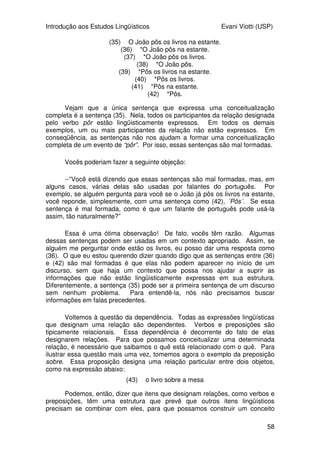 Introdução aos Estudos Lingüísticos Evani Viotti (USP)
56
de concordância de pessoa. Outros autores, no entanto, dizem que a
direcionalidade desse tipo de verbo não é uma característica morfológica deles,
mas uma propriedade que eles têm, como os pronomes, de apontar
diretamente para as pessoas que estão envolvidas em uma conversação ou
em um discurso.
No que diz respeito aos morfemas derivacionais, na ASL, foram
encontrados alguns poucos exemplos de prefixação e sufixação. Na língua de
sinais brasileira, um dos poucos exemplos de derivação que se pode dar com
certeza é a incorporação de numeral. Assim, sinais como UMA-HORA, DUAS-
HORA, TRÊS-HORA, QUATRO-HORA, ou como UMA-SEMANA, DUAS-
SEMANA, etc. podem ser considerados morfologicamente complexos, na
medida em que são formados de um morfema, que é o numeral, e de outro
morfema, que significa hora, semana, mês, etc. Mesmo assim, não se pode
dizer que se trata de prefixação ou sufixação, na medida em que os morfemas
ocorrem simultaneamente.
Um outro processo morfológico que se verifica em algumas línguas orais
e que também acontece nas línguas de sinais é a reduplicação. Um exemplo
de reduplicação na língua de sinais brasileira se verifica pela repetição do sinal
correspondente a DIA, para significar TODO-DIA.
Fora esses processos, o que se tem observado é que, de maneira geral,
para criar novos sinais, as línguas de sinais se valem de um processo chamado
de composição. A literatura sobre a ASL diz que essa língua contém um
grande número de sinais compostos. Ao que parece, o mesmo acontece na
língua de sinais brasileira. Sinais como ESCOLA, IGREJA, entre outros tantos,
parecem ser sinais compostos. Entretanto, só mais estudos sobre morfologia e
composição é que vão poder nos dar informações a respeito das
características morfológicas dessas línguas. Quando vocês cursarem a
disciplina intitulada Morfologia, vocês vão ver muitos exemplos mais, tanto de
português quanto de língua de sinais, o que vai ajudar a deixar esses conceitos
mais claros para vocês.
 
