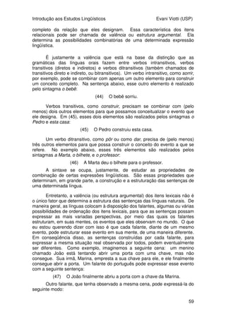 Introdução aos Estudos Lingüísticos Evani Viotti (USP)
57
Unidade 5:
Lingüística geral: Sintaxe, Semântica e Pragmática
5.1 Sintaxe
A sintaxe é a área da gramática que trata da estrutura da sentença.
Como já dissemos várias vezes ao longo deste curso, a língua é uma relação
simbólica que se estabelece entre duas massas amorfas: a do pensamento e a
dos sons/gestos. Essa relação simbólica constrói signos. Os menores signos
são os morfemas. Como nós acabamos de ver, os morfemas nos ajudam a
construir novas palavras, que também são signos. A combinação de palavras
pode criar também signos maiores, que são as sentenças.
Uma idéia que é fundamental para se começar a lidar com a estrutura
das sentenças diz respeito à distinção que existe entre unidades lingüísticas
que são autônomas, e unidades lingüísticas que são dependentes. São
autônomas aquelas unidades lingüísticas que se bastam a si mesmas, sem
precisar de outras unidades que ajudem a completar a conceitualização
iniciada por elas. Por outro lado, unidades dependentes são aquelas que
necessariamente precisam se combinar com outras unidades lingüísticas para
criar uma conceitualização.
É importante fazer uma observação neste momento. Provavelmente,
não existem unidades lingüísticas que sejam totalmente autônomas do ponto
de vista conceitual. Isto se deve ao fato de que todo conceito expresso pelas
unidades lingüísticas está encaixado dentro de outros conceitos e estabelece
uma vasta rede de relações com muitos outros conceitos. Mesmo assim, não é
difícil perceber que existe uma gradação de autonomia entre diversas unidades
lingüísticas. Comparemos, por exemplo, expressões nominais (substantivos),
de um lado, e verbos, de outro. De maneira geral, as expressões nominais são
relativamente autônomas, enquanto verbos, de maneira geral, são bastante
dependentes.
Pensemos no substantivo do português “mesa”. Todos os que
conhecem a língua portuguesa entendem o conceito de mesa. Podemos não
saber de que tipo de mesa se trata, se é grande ou pequena, se é de madeira,
de vidro ou de plástico, se é de brinquedo ou de verdade. Mas, sem dúvida,
sabemos o que é uma mesa. Agora, pensemos no verbo pôr, do português.
Esse verbo expressa uma relação entre alguém que causa o movimento de um
determinado objeto até um determinado local. Se não expressarmos
lingüisticamente esses elementos envolvidos na relação designada pelo verbo
pôr, não vamos ser capazes de conceitualizar um evento de “pôr”. Comparem
os exemplos abaixo:
 