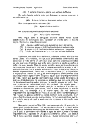 Introdução aos Estudos Lingüísticos Evani Viotti (USP)
58
(35) O João pôs os livros na estante.
(36) *O João pôs na estante.
(37) *O João pôs os livros.
(38) *O João pôs.
(39) *Pôs os livros na estante.
(40) *Pôs os livros.
(41) *Pôs na estante.
(42) *Pôs.
Vejam que a única sentença que expressa uma conceitualização
completa é a sentença (35). Nela, todos os participantes da relação designada
pelo verbo pôr estão lingüisticamente expressos. Em todos os demais
exemplos, um ou mais participantes da relação não estão expressos. Em
conseqüência, as sentenças não nos ajudam a formar uma conceitualização
completa de um evento de “pôr”. Por isso, essas sentenças são mal formadas.
Vocês poderiam fazer a seguinte objeção:
--“Você está dizendo que essas sentenças são mal formadas, mas, em
alguns casos, várias delas são usadas por falantes do português. Por
exemplo, se alguém pergunta para você se o João já pôs os livros na estante,
você reponde, simplesmente, com uma sentença como (42), ´Pôs´. Se essa
sentença é mal formada, como é que um falante de português pode usá-la
assim, tão naturalmente?”
Essa é uma ótima observação! De fato, vocês têm razão. Algumas
dessas sentenças podem ser usadas em um contexto apropriado. Assim, se
alguém me perguntar onde estão os livros, eu posso dar uma resposta como
(36). O que eu estou querendo dizer quando digo que as sentenças entre (36)
e (42) são mal formadas é que elas não podem aparecer no início de um
discurso, sem que haja um contexto que possa nos ajudar a suprir as
informações que não estão lingüisticamente expressas em sua estrutura.
Diferentemente, a sentença (35) pode ser a primeira sentença de um discurso
sem nenhum problema. Para entendê-la, nós não precisamos buscar
informações em falas precedentes.
Voltemos à questão da dependência. Todas as expressões lingüísticas
que designam uma relação são dependentes. Verbos e preposições são
tipicamente relacionais. Essa dependência é decorrente do fato de elas
designarem relações. Para que possamos conceitualizar uma determinada
relação, é necessário que saibamos o quê está relacionado com o quê. Para
ilustrar essa questão mais uma vez, tomemos agora o exemplo da preposição
sobre. Essa proposição designa uma relação particular entre dois objetos,
como na expressão abaixo:
(43) o livro sobre a mesa
Podemos, então, dizer que itens que designam relações, como verbos e
preposições, têm uma estrutura que prevê que outros itens lingüísticos
precisam se combinar com eles, para que possamos construir um conceito
 