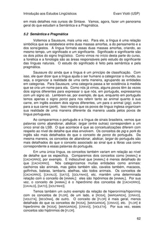 Introdução aos Estudos Lingüísticos Evani Viotti (USP)
60
(48) A porta foi finalmente aberta com a chave da Marina.
Um outro falante poderia optar por descrever a mesma cena com a
seguinte sentença:
(49) A chave da Marina finalmente abriu a porta.
Uma outra opção seria a sentença (50):
(50) A porta finalmente abriu.
Um outro falante poderia simplesmente exclamar:
(51) Abriu a porta finalmente!
Uma língua como o português brasileiro aceita muitas outras
possibilidades de construções para expressar um evento como o descrito
acima. Confiram os seguintes exemplos:
(52) A porta, o João finalmente abriu com a chave da Marina.
(53) A chave da Marina, o João finalmente abriu a porta com ela.
(54) A Marina, o João finalmente abriu a porta com a chave dela.
(55) O João, ele finalmente abriu a porta com a chave da Marina.
Vejam que, em todas essas sentenças, é sempre o verbo abrir que está
sendo usado. Sua valência, ou seja, suas propriedades combinatórias são
satisfeitas: o verbo abrir é um verbo que exige somente a realização sintática
de uma expressão lingüística que tenha como referente o objeto que sofreu a
ação—no caso, a porta. Mas ele aceita, também, que a sentença tenha uma
expressão que tenha como referente a pessoa que realizou a ação, e até o
instrumento com o qual a ação foi realizada—no caso, o João, e as chaves da
Marina, respectivamente. Como visto, as sentenças entre (47) e (51) refletem
a opção que os falantes do português têm de expressar sintaticamente todos
os participantes da ação de abrir, ou apenas aquele que é exigido pela valência
do verbo. Notem que, quando o participante que realiza a ação do verbo não é
expresso lingüisticamente na sentença, os sintagmas que têm como referente
os demais participantes podem aparecer na posição anterior ao verbo. Com
isso, obtém-se um determinado efeito informacional: de maneira geral, o
constituinte que aparece na primeira posição da sentença é aquele cujo
referente é considerado, pelo falante, como o mais importante do evento.
Notem que, na sentença (51), o falante optou por não expressar
lingüisticamente o participante que realiza a ação de abrir, e também optou por
não realizar, na posição anterior ao verbo, nenhum outro constituinte. Com
isso, o falante mostra que não quer privilegiar nenhum participante do evento:
é o próprio evento de abrir a porta que ele considera a informação mais
importante.
Nas sentenças entre (52) e (55), mesmo quando não há a omissão de
alguns participantes do evento cuja expressão na sintaxe é opcional, existe
uma grande variedade de ordenações de constituintes. Nas sentenças entre
(52) e (55), o participante que realiza a ação de abrir a porta é expresso
lingüisticamente, e aparece em uma posição anterior ao verbo. Mas essa já
não é mais a primeira posição da sentença. Outros constituintes aparecem
 