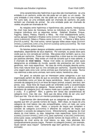 Introdução aos Estudos Lingüísticos Evani Viotti (USP)
61
antes: o objeto que foi afetado pela ação do verbo (a porta), em (52); o
instrumento usado para a realização da ação do verbo (a chave da Marina), em
(53); o possuidor do instrumento (a Marina), em (54). Em (55), acontece um
fenômeno interessante, que está se mostrando cada vez mais produtivo no
português brasileiro: o constituinte que corresponde ao participante que realiza
a ação do verbo é reduplicado: o João aparece logo no início da sentença, e,
logo a seguir, o pronome ele, co-referente com João, aparece na posição
imediatamente anterior ao verbo.
Existem, ainda, muitas outras maneiras de os falantes do português
expressarem o mesmo evento em que o João abriu a porta com a chave da
Marina. Vejam as sentenças abaixo:
(56) Foi o João que abriu a porta com a chave da Marina.
(57) Foi a porta que o João abriu com a chave da Marina.
(58) Foi com a chave da Marina que o João abriu a porta.
Essas construções organizam os participantes do evento de maneira a
focalizar um deles. Em (56), o falante focaliza o participante que realizou a
ação do verbo, ou seja, o João. Ele quer dizer que foi o João que abriu a porta,
e não o Pedro, por exemplo. Em (57), o foco recai sobre o objeto afetado pela
ação do verbo, ou seja a porta. O que o falante quer dizer com essa sentença
é que foi a porta que foi aberta, e não a janela, por exemplo. Finalmente, em
(58), o participante da ação que está focalizado é o instrumento, ou seja, a
chave da Marina. Desse modo, o falante quer dizer, por exemplo, que foi com
a chave da Marina, e não com outro instrumento qualquer, que o João
conseguiu abrir a porta.
O estudo da sintaxe das línguas de sinais, tanto quanto o das línguas
orais, é bastante centrado na questão da ordem dos constituintes da sentença.
De maneira geral, como já dito no início do curso, a ASL e a libras têm sido
consideradas línguas SVO, ou seja, línguas que têm, como ordem básica,
aquela em que o sujeito aparece antes do verbo, e os objetos, tanto o direto
quanto o indireto, aparecem depois do verbo. Mas, o fato de a ordem básica
dessas línguas ser SVO não significa que os constituintes não possam
aparecer em outras ordens. O português também é uma língua SVO. Mas,
como vimos nas sentenças acima, os constituintes da sentença podem
aparecer nas mais variadas ordens, desde que marcados com uma entoação
particular.
Nas línguas de sinais, é interessante que as sentenças que mostram
uma alteração da ordem SVO têm um ou mais constituintes acompanhados de
alguma marcação não-manual. Assim, por exemplo, parece ser bastante
comum, tanto na ASL quanto na LSB, termos o objeto afetado pela ação do
verbo na primeira posição da sentença, como abaixo:
(59) _______
LIVRO, MARIA COMPRAR ONTEM.
Para que essa ordem aconteça, o constituinte LIVRO deve vir
acompanhado de um movimento particular da cabeça e de uma certa
configuração das sobrancelhas. Mas, essas e outras questões relacionadas à
sintaxe tanto das línguas orais, quanto das línguas de sinais, vocês vão estudar
 