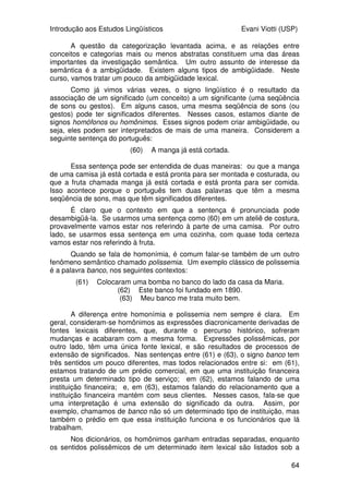 Introdução aos Estudos Lingüísticos Evani Viotti (USP)
62
em mais detalhes nos cursos de Sintaxe. Vamos, agora, fazer um panorama
geral do que estudam a Semântica e a Pragmática.
5.2 Semântica e Pragmática
Voltemos a Saussure, mais uma vez. Para ele, a língua é uma relação
simbólica que se estabelece entre duas massas amorfas, a do pensamento e a
dos sons/gestos. A língua formata essas duas massas amorfas, criando, ao
mesmo tempo, um significado e um significante. Significado e significante são
os dois pólos do signo lingüístico. Como vimos no início desta parte do curso,
a fonética e a fonologia são as áreas responsáveis pelo estudo do significante
das línguas naturais. O estudo do significado é feito pela semântica e pela
pragmática.
Saussure diz ainda que a língua é um princípio de classificação. Com
isso, ele quer dizer que a língua ajuda o ser humano a categorizar o mundo, ou
seja, a organizar a realidade de uma certa maneira, agrupando as entidades
em categorias. Para Saussure, uma categoria passa a ter existência à medida
que se cria um nome para ela. Como nós já vimos, alguns povos têm às vezes
dois signos diferentes para expressar o que nós, em português, expressamos
com um signo só. Lembrem-se, por exemplo, de que, enquanto em português
temos apenas o signo porco para nos referir tanto ao animal quanto à sua
carne, em inglês existem dois signos diferentes, um para o animal (pig), outro
para a sua carne (pork). Isso mostra que os povos de língua inglesa organizam
sua realidade de uma maneira diferente da maneira usada pelos povos de
língua portuguesa.
Ao compararmos o português e a língua de sinais brasileira, vemos que
palavras como abandonar, abdicar, largar (entre outras) correspondem a um
único sinal da LSB. O que acontece é que as conceitualizações diferem com
respeito ao nível de detalhe que elas envolvem. Os conceitos de pig e pork do
inglês são mais detalhados do que o conceito de porco do português. Da
mesma maneira, os conceitos de abandonar, abdicar, largar do português são
mais detalhados do que o conceito associado ao sinal que a libras usa como
correspondente a essas palavras do português.
Em uma única língua, os conceitos também variam em relação ao nível
de detalhe que os especifica. Comparemos dois conceitos como [ANIMAL] e
[CACHORRO], por exemplo. É indiscutível que [ANIMAL] é menos detalhado do
que [CACHORRO]. Nós categorizamos muitas entidades como animais:
cachorros são animais, mas gatos também são, cavalos também, macacos,
golfinhos, baleias, lambaris, abelhas, são todos animais. Os conceitos de
[CACHORRO], [CAVALO], [GATO], [GOLFINHO], etc. mantêm uma determinada
relação com o conceito de [ANIMAL]: eles são hipônimos de [ANIMAL]. Por sua
vez, o conceito de [ANIMAL] é o hiperônimo dos conceitos de [CACHORRO],
[CAVALO], [GATO], [GOLFINHO].
Temos também um outro exemplo da relação de hiperonímia/hiponímia
com os conceitos de [FLOR], de um lado, e [ROSA], [MARGARIDA], [CRAVO],
[VIOLETA], [BEGÔNIA], de outro. O conceito de [FLOR] é mais geral, menos
detalhado do que os conceitos de [ROSA], [MARGARIDA], [CRAVO], etc. [FLOR] é
hiperônimo de [ROSA], [MARGARIDA], [CRAVO], [VIOLETA]. Por sua vez, esses
conceitos são hipônimos de [FLOR].
 