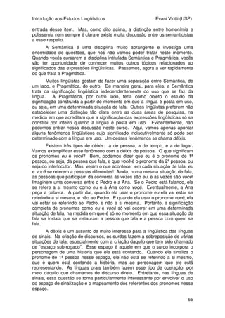 Introdução aos Estudos Lingüísticos Evani Viotti (USP)
63
Uma característica dos hipônimos é que eles são incompatíveis: se uma
entidade é um cachorro, então ela não pode ser um gato, ou um cavalo. Se
uma entidade é uma violeta, ela não pode ser uma rosa ou uma margarida.
Por outro lado, se uma entidade pode ser chamada de cachorro, ela pode
também ser chamada de animal. Se uma entidade pode ser chamada de
violeta, ela pode ser chamada de flor.
As relações entre hipônimos e hiperônimos são, portanto, hierárquicas.
No nível mais baixo da hierarquia, temos os indivíduos no mundo. Vamos
imaginar indivíduos com os seguintes nomes: Galahad, Shadow, Cinque,
Fagulha, Odara, Peteca, Paloma e Mitra. No nível imediatamente acima,
vamos agrupar Galahad e Shadow como [COCKER SPANIEL]; Cinque e Fagulha
como [LABRADOR]; Odara e Peteca como [VIRA-LATA]; e Paloma e Mitra como
[PASTOR ALEMÃO]. No nível acima, vamos agrupar todas essas raças ([COCKER
SPANIEL], [LABRADOR], [VIRA-LATA], [PASTOR ALEMÃO]) como [CACHORRO]. No nível
mais acima ainda, temos [ANIMAL].
Os falantes podem designar entidades usando conceitos mais ou menos
detalhados, dependendo de seus objetivos. Por exemplo, eu posso dizer para
vocês que eu vivo cercada por animais. Mas posso dizer também, que eu vivo
cercada por cachorros. Posso ser mais específica, e dizer que eu vivo cercada
por pastores alemães. Mas existe um nível de conceito que é mais saliente, e
é chamado de nível básico. Nesse nível estão os conceitos pelos quais
designamos as entidades do mundo, quando não precisamos ser nem mais
genéricos, nem mais específicos. No caso da minha situação descrita acima,
seria mais natural dizer que eu vivo cercada por cachorros. Quando fazemos
uma viagem pela zona rural, vemos animais que chamamos de vacas. Nunca
nos referimos a eles como animais, nem como nelore, hereford ou zebu.
Em geral, os estudos que se interessam pelas categorias e por sua
organização partem da idéia de que os conceitos não são atômicos, podendo
ser entendidos como um feixe de traços semânticos. Assim, por exemplo, o
conceito da categoria [AVE] é um feixe de traços {animal, ovíparo, tem bico, tem
penas, voa}. Esse feixe de traços pode ser entendido como a caracterização
do membro prototípico da categoria. Nesse sentido, o gavião é um membro
prototípico da categoria [AVE], do mesmo modo que o pardal, o sabiá, a águia,
o urubu. E a galinha? Bem, a galinha tem várias das características de
categoria [AVE], mas não voa. Será que ela deixa então de ser uma ave?
Claro que não. Ela só não é um membro prototípico da categoria.
Experimentos têm demonstrado que as categorias do nível básico são
aquelas que têm um grande número de traços. Além disso, os traços de uma
categoria de nível básico não são compartilhados, como um todo, por outra
categoria do mesmo nível. Assim, o conjunto de traços que compõem o
conceito da categoria [CACHORRO] é diferente do conjunto de traços que
compõem o conceito da categoria [VACA]. Diferentemente, categorias do nível
abaixo do nível básico, ou seja, categorias mais específicas, como [PASTOR
ALEMÃO], [COCKER SPANIEL], [VIRA-LATA], para cachorros, e [NELORE], [HEREFORD],
[ZEBU] para vacas, compartilham um grande número de traços entre si. Já as
categorias do nível acima do nível básico, ou seja, mais abstratas têm
comparativamente poucos traços. Pensem na categoria [ANIMAL], por exemplo.
Quais seriam seus traços? Certamente algo bem genérico, como {ser vivo,
animado}.
 
