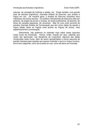 Introdução aos Estudos Lingüísticos Evani Viotti (USP)
65
entrada desse item. Mas, como dito acima, a distinção entre homonímia e
polissemia nem sempre é clara e existe muita discussão entre os semanticistas
a esse respeito.
A Semântica é uma disciplina muito abrangente e investiga uma
enormidade de questões, que nós não vamos poder tratar neste momento.
Quando vocês cursarem a disciplina intitulada Semântica e Pragmática, vocês
vão ter oportunidade de conhecer muitos outros tópicos relacionados ao
significados das expressões lingüísticas. Passemos, agora a ver rapidamente
do que trata a Pragmática.
Muitos lingüistas gostam de fazer uma separação entre Semântica, de
um lado, e Pragmática, de outro. De maneira geral, para eles, a Semântica
trata da significação lingüística independentemente do uso que se faz da
língua. A Pragmática, por outro lado, teria como objeto o estudo da
significação construída a partir do momento em que a língua é posta em uso,
ou seja, em uma determinada situação de fala. Outros lingüistas preferem não
estabelecer uma distinção tão clara entre as duas áreas de pesquisa, na
medida em que acreditam que a significação das expressões lingüísticas só se
constrói por inteiro quando a língua é posta em uso. Evidentemente, não
podemos entrar nessa discussão neste curso. Aqui, vamos apenas apontar
alguns fenômenos lingüísticos cujo significado indiscutivelmente só pode ser
determinado com a língua em uso. Um desses fenômenos se chama dêixis.
Existem três tipos de dêixis: a de pessoa, a de tempo, e a de lugar.
Vamos exemplificar esse fenômeno com a dêixis de pessoa. O que significam
os pronomes eu e você? Bem, podemos dizer que eu é o pronome de 1ª
pessoa, ou seja, da pessoa que fala, e que você é o pronome da 2ª pessoa, ou
seja do interlocutor. Mas, vejam o que acontece: em cada situação de fala, eu
e você se referem a pessoas diferentes! Ainda, numa mesma situação de fala,
as pessoas que participam da conversa às vezes são eu, e às vezes são você!
Imaginem uma conversa entre o Pedro e a Ana. Se o Pedro está falando, ele
se refere a si mesmo como eu e à Ana como você. Eventualmente, a Ana
pega a palavra. A partir daí, quando ela usar o pronome eu ela vai estar se
referindo a si mesma, e não ao Pedro. E quando ela usar o pronome você, ela
vai estar se referindo ao Pedro, e não a si mesma. Portanto, a significação
completa de pronomes como eu e você só vai ocorrer em uma determinada
situação de fala, na medida em que é só no momento em que essa situação de
fala se instala que se instauram a pessoa que fala e a pessoa com quem se
fala.
A dêixis é um assunto de muito interesse para a lingüística das línguas
de sinais. Na criação de discursos, os surdos fazem a sobreposição de várias
situações de fala, especialmente com a criação daquilo que tem sido chamado
de “espaço sub-rogado”. Esse espaço é aquele em que o surdo incorpora o
personagem de uma história que ele está contando. Quando ele sinaliza o
pronome de 1ª pessoa nesse espaço, ele não está se referindo a si mesmo,
que é quem está contando a história, mas ao personagem que ele está
representando. As línguas orais também fazem esse tipo de operação, por
meio daquilo que chamamos de discurso direto. Entretanto, nas línguas de
sinais, essa questão se torna particularmente interessante por envolver o uso
do espaço de sinalização e o mapeamento dos referentes dos pronomes nesse
espaço.
 