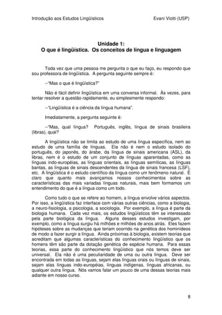 Introdução aos Estudos Lingüísticos Evani Viotti (USP)
8
Unidade 1:
O que é lingüística. Os conceitos de língua e linguagem
Toda vez que uma pessoa me pergunta o que eu faço, eu respondo que
sou professora de lingüística. A pergunta seguinte sempre é:
--“Mas o que é lingüística?”
Não é fácil definir lingüística em uma conversa informal. Às vezes, para
tentar resolver a questão rapidamente, eu simplesmente respondo:
--“Lingüística é a ciência da língua humana”.
Imediatamente, a pergunta seguinte é:
--“Mas, qual língua? Português, inglês, língua de sinais brasileira
(libras), qual?
A lingüística não se limita ao estudo de uma língua específica, nem ao
estudo de uma família de línguas. Ela não é nem o estudo isolado do
português, do japonês, do árabe, da língua de sinais americana (ASL), da
libras, nem é o estudo de um conjunto de línguas aparentadas, como as
línguas indo-européias, as línguas orientais, as línguas semíticas, as línguas
bantas, as línguas de sinais descendentes da língua de sinais francesa (LSF),
etc. A lingüística é o estudo científico da língua como um fenômeno natural. É
claro que quanto mais avançamos nossos conhecimentos sobre as
características das mais variadas línguas naturais, mais bem formamos um
entendimento do que é a língua como um todo.
Como tudo o que se refere ao homem, a língua envolve vários aspectos.
Por isso, a lingüística faz interface com várias outras ciências, como a biologia,
a neuro-fisiologia, a psicologia, a sociologia. Por exemplo, a língua é parte da
biologia humana. Cada vez mais, os estudos lingüísticos têm se interessado
pela parte biológica da língua. Alguns desses estudos investigam, por
exemplo, como a língua surgiu há milhões e milhões de anos atrás. Eles fazem
hipóteses sobre as mudanças que teriam ocorrido na genética dos hominídeos
de modo a fazer surgir a língua. Ainda próximas à biologia, existem teorias que
acreditam que algumas características do conhecimento lingüístico que os
homens têm são parte da dotação genética de espécie humana. Para essas
teorias, essa parte do conhecimento lingüístico que nós temos deve ser
universal. Ela não é uma peculiaridade de uma ou outra língua. Deve ser
encontrada em todas as línguas, sejam elas línguas orais ou línguas de sinais,
sejam elas línguas indo-européias, línguas indígenas, línguas africanas, ou
qualquer outra língua. Nós vamos falar um pouco de uma dessas teorias mais
adiante em nosso curso.
 
