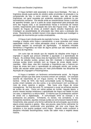 Introdução aos Estudos Lingüísticos Evani Viotti (USP)
9
A língua também está associada à nossa neuro-fisiologia. Por isso, a
lingüística estuda quais partes do cérebro estão envolvidas na produção e na
compreensão da fala, e como ocorrem as afasias, que são as perdas
lingüísticas, em geral causadas por acidentes vasculares cerebrais ou por
traumatismos cranianos. Ela estuda ainda as características físicas e motoras
do aparelho fonador, que é a parte do corpo responsável pela produção dos
sons das línguas orais, e as características físicas e funcionais de nossos
ouvidos, responsáveis pela recepção dos sons das línguas orais. No que diz
respeito às línguas de sinais, já existem alguns estudos lingüísticos que
investigam as possibilidades de articulação das mãos para a produção dos
sinais. Recentemente, também tiveram início alguns estudos que investigam a
percepção de movimentos por surdos sinalizadores.
A língua é sem dúvida parte da cognição humana. Por isso, a lingüística
investiga a relação entre língua e pensamento, e suas conexões com nossa
capacidade motora, com nossa percepção visual e auditiva, e como essas
conexões operam na construção da significação. A disciplina intitulada
Semântica e Pragmática vai tratar de alguns pontos que são relacionados a
essa área da lingüística.
Um outro tipo de estudo que diz respeito às relações entre língua e
cognição é aquele que procura entender a aquisição e o aprendizado de
línguas. As análises feitas nessa área da lingüística têm sido muito debatidas
na área de estudos surdos, porque elas têm mostrado a importância de
crianças surdas terem contacto com as línguas de sinais desde recém-
nascidas. Além disso, elas têm mostrado a importância que a fluência em
língua de sinais tem para o aprendizado do português escrito, por surdos.
Vocês vão estudar esses assuntos em mais profundidade nas disciplinas de
Aquisição de Linguagem e Psicolingüística.
A língua é também um fenômeno eminentemente social. As línguas
emergem sempre que dois seres humanos entram em contacto. Um exemplo
recente de nascimento de um língua ocorreu na Nicarágua, na América
Central. Antes de 1970, não havia comunidade surda na Nicarágua. Os
surdos viviam isolados uns dos outros, e se comunicavam com ouvintes por
meio de sinais caseiros e gestos. Não havia uma língua de sinais
nicaragüense. No final dos anos 70, começaram a surgir as primeiras escolas
de surdos do país. Como em vários países do mundo, naquela época, o
ensino nessas escolas enfatizava o aprendizado da língua oral falada no país
(no caso, o espanhol) e a leitura labial. O máximo que os professores usavam
de sinais era a digitalização. A comunicação entre as crianças e os
professores era precária. Entretanto, no recreio, nos corredores, e nos
transportes escolares, aquelas crianças surdas se comunicavam bastante bem.
Inicialmente, elas usavam uma forma rudimentar de comunicação, que envolvia
alguns sinais caseiros e gestos. Mas, aos poucos, essa forma rudimentar foi
se desenvolvendo, construindo uma gramática, até virar uma língua tão
complexa e rica quanto qualquer outra língua. Quando vocês cursarem a
disciplina intitulada Sociolingüística, vocês vão saber mais a respeito dessa
história.
 