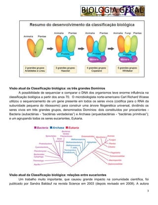 3
Visão atual da Classificação biológica: os três grandes Domínios
A possibilidade de sequenciar e comparar o DNA dos organismos teve enorme influência na
classificação biológica a partir dos anos 70. O microbiologista norte-americano Carl Richard Woese
utilizou o sequenciamento de um gene presente em todos os seres vivos (codifica para o RNA da
subunidade pequena do ribossomo) para construir uma árvore filogenética universal, dividindo os
seres vivos em três grandes grupos, denominados Domínios: dois constituídos por procariontes -
Bacteria (eubactérias - “bactérias verdadeiras”) e Archaea (arqueobactérias - “bactérias primitivas”);
e um agrupando todos os seres eucariontes, Eukaria.
Visão atual da Classificação biológica: relações entre eucariontes
Um trabalho muito importante, que causou grande impacto na comunidade científica, foi
publicado por Sandra Baldauf na revista Science em 2003 (depois revisado em 2008). A autora
 