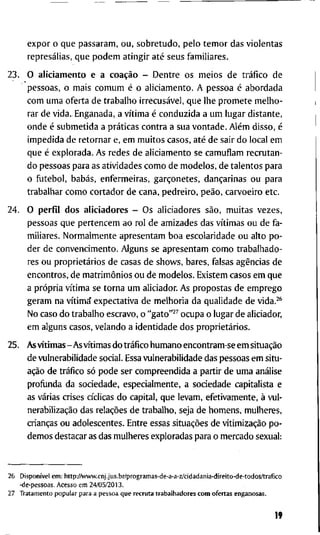 e x p o r o q u e p a s s a r a m , o u , s o b r e t u d o , p e l o t e m o r d a s v i o l e n t a s
represálias, q u e p o d e m a t i n g i r até s e u s f a m i l i a r e s .
2 3 . O a l i c i a m e n t o e a coação - D e n t r e o s m e i o s d e tráfico d e
p e s s o a s , o m a i s c o m u m é o a l i c i a m e n t o . A p e s s o a é a b o r d a d a
c o m u m a o f e r t a d e t r a b a l h o irrecusável, q u e l h e p r o m e t e m e l h o -
r a r d e v i d a . E n g a n a d a , a vítima é c o n d u z i d a a u m l u g a r d i s t a n t e ,
o n d e é s u b m e t i d a a práticas c o n t r a a s u a v o n t a d e . Além d i s s o , é
i m p e d i d a d e r e t o r n a r e, e m m u i t o s c a s o s , até d e s a i r d o l o c a l e m
q u e é e x p l o r a d a . A s r e d e s d e a l i c i a m e n t o se c a m u f l a m r e c r u t a n -
d o p e s s o a s p a r a as a t i v i d a d e s c o m o d e m o d e l o s , d e t a l e n t o s p a r a
o f u t e b o l , babás, e n f e r m e i r a s , garçonetes, dançarinas o u p a r a
t r a b a l h a r c o m o c o r t a d o r d e c a n a , p e d r e i r o , peão, c a r v o e i r o e t c .
2 4 . O p e r f i l d o s a l i c i a d o r e s - O s a l i c i a d o r e s são, m u i t a s v e z e s ,
p e s s o a s q u e p e r t e n c e m a o r o l d e a m i z a d e s d a s vítimas o u d e f a -
m i l i a r e s . N o r m a l m e n t e a p r e s e n t a m b o a e s c o l a r i d a d e o u a l t o p o -
d e r d e c o n v e n c i m e n t o . A l g u n s se a p r e s e n t a m c o m o t r a b a l h a d o -
res o u proprietários d e casas d e s h o w s , b a r e s , falsas agências d e
e n c o n t r o s , d e matrimônios o u d e m o d e l o s . E x i s t e m c a s o s e m q u e
a própria vítima se t o r n a u m a l i c i a d o r . A s p r o p o s t a s d e e m p r e g o
g e r a m n a vítima e x p e c t a t i v a d e m e l h o r i a d a q u a l i d a d e d e vida.^^
N o c a s o d o t r a b a l h o e s c r a v o , o " g a t o " ^ ^ o c u p a o l u g a r d e a l i c i a d o r ,
e m a l g u n s c a s o s , v e l a n d o a i d e n t i d a d e d o s proprietários.
2 5 . A s vítimas-As vítimas d o tráfico h u m a n o e n c o n t r a m - s e e m situação
d e v u l n e r a b i l i d a d e s o c i a l . Essa v u l n e r a b i l i d a d e d a s p e s s o a s e m s i t u -
ação d e tráfico só p o d e ser c o m p r e e n d i d a a p a r t i r d e u m a análise
p r o f i j n d a d a s o c i e d a d e , e s p e c i a l m e n t e , a s o c i e d a d e c a p i t a l i s t a e
as várias crises cíclicas d o c a p i t a l , q u e l e v a m , e f e t i v a m e n t e , à v u l -
nerabilização das relações d e t r a b a l h o , seja d e h o m e n s , m u l h e r e s ,
crianças o u a d o l e s c e n t e s . E n t r e essas situações d e vitimização p o -
d e m o s d e s t a c a r as das m u l h e r e s e x p l o r a d a s p a r a o m e r c a d o s e x u a l :
2 5 Disponível e m : K t t p - y A v w w . c n j . j u s . b r / p r o g r a m a s - d e - a - a - z / c i d a d a n i a - d i r e i t o - d e - t o d o s / t r a f i c o
- d e - p e s s o a s . A c e s s o e m 2 4 / 0 5 / 2 0 1 3 .
2 7 T r a t a m e n t o p o p u l a r p a r a a p e s s o a q u e r e c r u t a t r a b a l h a d o r e s c o m o f e r t a s e n g a n o s a s .
19
 