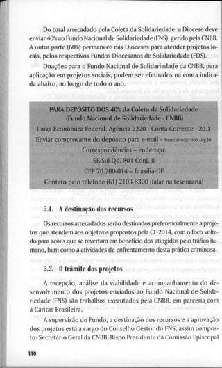 D o t o t a l a r r e c a d a d o p e l a C o l e t a d a S o l i d a r i e d a d e , a D i o c e s e d e v e
e n v i a r 40% a o F u n d o N a c i o n a l d e S o l i d a r i e d a d e ( F N S ) , g e r i d o p e l a C N B B .
A o u t r a p a r t e ( 6 0 % ) p e r m a n e c e n a s D i o c e s e s p a r a a t e n d e r p r o j e t o s l o -
cais, p e l o s r e s p e c t i v o s F u n d o s D i o c e s a n o s d e S o l i d a r i e d a d e ( F D S ) .
Doações p a r a o F u n d o N a c i o n a l d e S o l i d a r i e d a d e d a C N B B , p a r a
aplicação e m p r o j e t o s s o c i a i s , p o d e m s e r e f e t u a d o s n a c o n t a i n d i c a -
d a a b a i x o , a o l o n g o d e t o d o o a n o .
P A R A DEPÓSITO D O S 40% d a C o l e t a d a S o l i d a r i e d a d e
( F u n d o N a c i o n a l d e S o l i d a r i e d a d e - C N B B )
l i x a Econômica F e d e r a l , Agência 2 2 2 0 - C o n t a C o r r e n t e - 2 0 . 1
í E n v i a r c o m p r o v a n t e d o depósito p a r a e - m a i l - n n a i i c e i r o @ c n b b . o r g . b r
Correspondências - endereço:
SE/Sul Q d . 8 0 1 C o n j . B
C E P 7 0 . 2 0 0 - 0 1 4 - Brasília-DF
C o n t a t o p e l o t e l e f o n e ( 6 1 ) 2 1 0 3 - 8 3 0 0 ( f a l a r n a t e s o u r a r i a
5.1. A destinação d o s r e c u r s o s
B U ; ' w h f ! ' , ' ! ) 0 m B J - Í O iüíO S U p B T J
O s r e c u r s o s a r r e c a d a d o s serão d e s t i n a d o s p r e f e r e n c i a l m e n t e a p r o j e -
t o s q u e a t e n d e m a o s o b j e t i v o s p r o p o s t o s p e l a C F 2 0 1 4 , c o m o f o c o v o l t a -
d o p a r a ações q u e se r e v e r t a m e m benefício d o s a t i n g i d o s p e l o tráfico h u -
m a n o , b e m c o m o a a t i v i d a d e s d e e n f r e n t a m e n t o d e s t a prática c r i m i n o s a .
5.2. O trâmite d o s p r o j e t o s
A recepção, análise d a v i a b i l i d a d e e a c o m p a n h a m e n t o d o d e -
s e n v o l v i m e n t o d o s p r o j e t o s e n v i a d o s a o F u n d o N a c i o n a l d e S o l i d a -
r i e d a d e (FNS) são t r a b a l h o s e x e c u t a d o s p e l a C N B B , e m p a r c e r i a c o m
a C a r i t a s B r a s i l e i r a .
A supervisão d o F u n d o , a destinação d o s r e c u r s o s e a aprovação
d o s p r o j e t o s está a c a r g o d o C o n s e l h o G e s t o r d o F N S , a s s i m c o m p o s -
t o : Secretário G e r a l d a C N B B ; B i s p o P r e s i d e n t e d a Comissão E p i s c o p a l
110
 