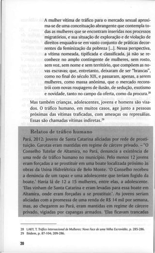 A m u l h e r vítima d e tráfico p a r a o m e r c a d o s e x u a l a p r o x i -
m a - s e d e u m a conceituação a b r a n g e n t e q u e c o n t e m p l a t o -
d a s as m u l h e r e s q u e se e n c o n t r a m i n s e r i d a s n o s p r o c e s s o s
migratórios, e s u a situação d e exploração e d e violação d e
d i r e i t o s e n q u a d r a - s e e m v a s t o c o n j u n t o d e práticas decor-
• r e n t e s d a feminização d a p o b r e z a (...|. N e s s a p e r s p e c t i v a
a vítima n o m e a d a , t i p i f i c a d a e c l a s s i f i c a d a , já não s e r e
c o n h e c e n o a m p l o c o n t i n g e n t e d e m u l h e r e s , s e m r o s t o
f! s e m v o z , s e m n o m e e s e m território, q u e compõem as n o
v a s e s c r a v a s ; q u e , e n t r e t a n t o , d e i x a r a m d e s e r " b r a n c a s "
c o m o n o final d o século X I X , e p a s s a r a m , a p e n a s , a s e r e m
, m u l h e r e s , c o m o m a s s a anônima, q u e o m e r c a d o r e c o n s
trói c o m n o v a s r o u p a g e n s d e ilusão, d e sedução, e x o t i s m o
c e n o v i d a d e , t a n t o n o c a m p o d a o f e r t a , c o m o d a procura.^*
M a s também crianças, a d o l e s c e n t e s , j o v e n s e h o m e n s são v i s a -
d o s . O tráfico h u m a n o , e m m u i t o s c a s o s , a g e j u n t o a p e s s o a s
próximas d a s vítimas t r a f i c a d a s , c o m ameaças o u represálias.
E s s a s são c h a m a d a s vítimas i n d i r e t a s . ^ '
R e l a t o s d e tráfico h u m a n o
Pará, 2 0 1 2 : j o v e n s d e S a n t a C a t a r i n a a l i c i a d a s p o r r e d e d F p ^ ^ ^
tuição. G a r o t a s e r a m m a n t i d a s e m r e g i m e d e cárcere p r i v a d o . - " O
C o n s e l h o T u t e l a r d e A l t a m i r a , n o Pará, d e n u n c i a a existência d e
u m a r e d e d e tráfico h u m a n o n o município. P e l o m e n o s 1 2 j o v e n s
e r a m forçadas a se p r o s t i t u i r e m u m a b o a t e l o c a l i z a d a próximo às
o b r a s d a U s i n a Hidrelétrica d e B e l o M o n t e . ' O C o n s e l h o r e c e b e u
a denúncia d e u m r a p a z e u m a a d o l e s c e n t e q u e t e r i a m f u g i d o d a
b o a t e . ' H a v i a lá d e 1 2 a 1 5 m u l h e r e s , e n t r e e l a s , a a d o l e s c e n t e .
' E l a s v i n h a m d e S a n t a C a t a r i n a e e r a m l e v a d a s p a r a e s s a b o a t e e m
A l t a m i r a , o n d e e r a m forçadas a s e p r o s t i t u i r . ' . A s j o v e n s s e r i a n
a l i c i a d a s c o m a p r o m e s s a d e u m a r e n d a d e R $ 1 4 m i l p o r s e m a n a ,
m a s , a o c h e g a r e m a o Pará, e r a m m a n t i d a s e m r e g i m e d e cárcere
2 8 L A K Y , T . Tráfico I n t e r n a c i o n a l d e M u l h e r e s : N o v a Face de u m a Velha Escravidão, p . 2 8 5 - 2 8 6 .
2 9 I b i d e m . p . 8 7 - 1 0 4 ; 2 0 9 - 2 8 6 .
20
 