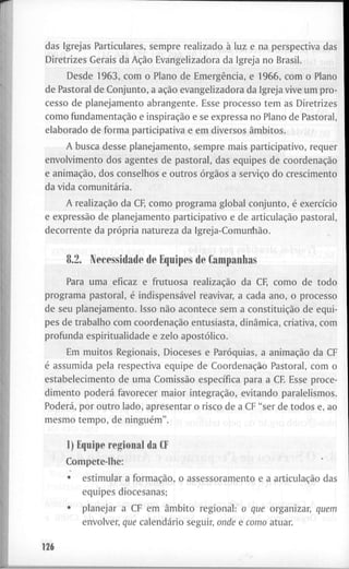 d a s I g r e j a s P a r t i c u l a r e s , s e m p r e r e a l i z a d o à l u z e n a p e r s p e c t i v a das
D i r e t r i z e s G e r a i s d a Ação E v a n g e l i z a d o r a d a I g r e j a n o B r a s i l .
D e s d e 1 9 6 3 , c o m o P l a n o d e Emergência, e 1 9 6 6 , c o m o P l a n o
d e P a s t o r a l d e C o n j u n t o , a ação e v a n g e l i z a d o r a d a I g r e j a v i v e u m p r o -
c e s s o d e p l a n e j a m e n t o a b r a n g e n t e . E s s e p r o c e s s o t e m a s D i r e t r i z e s
c o m o fundamentação e inspiração e se e x p r e s s a n o P l a n o d e P a s t o r a l ,
e l a b o r a d o d e f o r m a p a r t i c i p a t i v a e e m d i v e r s o s âmbitos.
A b u s c a d e s s e p l a n e j a m e n t o , s e m p r e m a i s p a r t i c i p a t i v o , r e q u e r
e n v o l v i m e n t o d o s a g e n t e s d e p a s t o r a l , d a s e q u i p e s d e coordenação
e animação, d o s c o n s e l h o s e o u t r o s órgãos a serviço d o c r e s c i m e n t o
d a v i d a comunitária.
A realização d a CF, c o m o p r o g r a m a g l o b a l c o n j u n t o , é exercício
e expressão d e p l a n e j a m e n t o p a r t i c i p a t i v o e d e articulação p a s t o r a l ,
d e c o r r e n t e d a própria n a t u r e z a d a Igreja-Comunhão.
8.2. I V e c e s s i d a d e d e E q u i p e s d e C a m p a n h a s
P a r a u m a e f i c a z e f r u t u o s a realização d a C F c o m o d e t o d o
p r o g r a m a p a s t o r a l , é indispensável r e a v i v a r , a c a d a a n o , o p r o c e s s o
d e s e u p l a n e j a m e n t o . I s s o não a c o n t e c e s e m a constituição d e e q u i -
p e s d e t r a b a l h o c o m coordenação e n t u s i a s t a , dinâmica, c r i a t i v a , c o m
p r o f u n d a e s p i r i t u a l i d a d e e z e l o apostólico.
E m m u i t o s R e g i o n a i s , D i o c e s e s e Paróquias, a animação d a C F
é a s s u m i d a p e l a r e s p e c t i v a e q u i p e d e Coordenação P a s t o r a l , c o m o
e s t a b e l e c i m e n t o d e u m a Comissão específica p a r a a C F E s s e p r o c e -
d i m e n t o poderá f a v o r e c e r m a i o r integração, e v i t a n d o p a r a l e l i s m o s .
Poderá, p o r o u t r o l a d o , a p r e s e n t a r o r i s c o d e a C F " s e r d e t o d o s e, a o
m e s m o t e m p o , d e ninguém". i d " l o d ( l r ! > ' f f ^ > r
I) E q u i p e r e g i o n a l d a CF
C o m p e t e - l h e :
• e s t i m u l a r a formação, o a s s e s s o r a m e n t o e a articulação das
e q u i p e s d i o c e s a n a s ;
^ • p l a n e j a r a C F e m âmbito r e g i o n a l : o que o r g a n i z a r , quem
" ' • e n v o l v e r , que calendário s e g u i r , onde e como a t u a r . "
126
 
