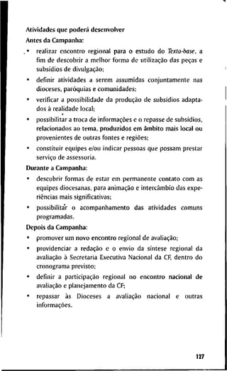 A t i v i d a d e s q u e poderá d e s e n v o l v e r
A n t e s d a C a m p a n h a :
. • r e a l i z a r e n c o n t r o r e g i o n a l p a r a o e s t u d o d o Texto-base, a
fim d e d e s c o b r i r a m e l h o r f o r m a d e utilização d a s peças e
subsídios d e divulgação;
• d e f i n i r a t i v i d a d e s a s e r e m a s s u m i d a s c o n j u n t a m e n t e n a s
d i o c e s e s , paróquias e c o m u n i d a d e s ;
• v e r i f i c a r a p o s s i b i l i d a d e d a produção d e subsídios a d a p t a -
d o s à r e a l i d a d e l o c a l ;
• p o s s i b i l i t a r a t r o c a d e informações e o r e p a s s e d e subsídios,
r e l a c i o n a d o s a o t e m a , p r o d u z i d o s e m âmbito m a i s l o c a l o u
p r o v e n i e n t e s d e o u t r a s f o n t e s e regiões;
• c o n s t i t u i r e q u i p e s e/ou i n d i c a r p e s s o a s q u e p o s s a m p r e s t a r
serviço d e a s s e s s o r i a .
D u r a n t e a C a m p a n h a :
• d e s c o b r i r f o r m a s d e e s t a r e m p e r m a n e n t e c o n t a t o c o m a s
e q u i p e s d i o c e s a n a s , p a r a animação e intercâmbio d a s e x p e -
riências m a i s s i g n i f i c a t i v a s ;
• p o s s i b i l i t a V o a c o m p a n h a m e n t o d a s a t i v i d a d e s c o m u n s
p r o g r a m a d a s .
D e p o i s d a C a m p a n h a :
• p r o m o v e r u m n o v o e n c o n t r o r e g i o n a l d e avaliação;
• p r o v i d e n c i a r a redação e o e n v i o d a síntese r e g i o n a l d a
avaliação à S e c r e t a r i a E x e c u t i v a N a c i o n a l d a CF, d e n t r o d o
c r o n o g r a m a p r e v i s t o ;
• d e f i n i r a participação r e g i o n a l n o e n c o n t r o n a c i o n a l d e
avaliação e p l a n e j a m e n t o d a CF;
• r e p a s s a r às D i o c e s e s a avaliação n a c i o n a l e o u t r a s
informações.
127
 