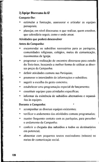 2) E q u i p e D i o c e s a n a d a CF
C o m p e t e - l l i e :
• e s t i m u l a r a formação, a s s e s s o r a r e a r t i c u l a r a s e q u i p e s
p a r o q u i a i s ;
• p l a n e j a r , e m nível d i o c e s a n o : o q u e r e a l i z a r , q u e m e n v o l v e r ,
q u e calendário s e g u i r , c o m o e o n d e a t u a r .
A t i v i d a d e s q u e poderá d e s e n v o l v e r
A n t e s d a C a m p a n h a :
• e n c o m e n d a r o s subsídios necessários p a r a a s paróquias,
c o m u n i d a d e s r e l i g i o s a s , colégios, m e i o s d e comunicação,
m o v i m e n t o s d e I g r e j a ;
• p r o g r a m a r a realização d e e n c o n t r o d i o c e s a n o p a r a e s t u d o
d o Texto-base, b u s c a n d o a m e l h o r f o r m a d e u t i l i z a r as d i v e r -
sas peças d a C a m p a n h a ;
• d e f i n i r a t i v i d a d e s c o m u n s n a s Paróquias;
• p r o m o v e r o intercâmbio d e informações e subsídios;
• s u g e r i r a e s c o l h a d o g e s t o c o n c r e t o ;
• e s t a b e l e c e r u m a programação e s p e c i a l d e lançamento;
• c o n s t i t u i r e q u i p e s p a r a a t i v i d a d e s específicas;
• i n f o r m a r d a existência d e subsídios a l t e r n a t i v o s e repassá-
-los às e q u i p e s .
D u r a n t e a C a m p a n h a :
• a c o m p a n h a r as d i v e r s a s e q u i p e s e x i s t e n t e s ;
• v e r i f i c a r o a n d a m e n t o d a s a t i v i d a d e s c o m u n s p r o g r a m a d a s ;
• m a n t e r freqüente c o n t a t o c o m a s paróquias, p a r a p e r c e b e r
o a n d a m e n t o d a C a m p a n h a ;
• c o n f e r i r a c h e g a d a d o s subsídios a t o d o s o s destinatários
e m p o t e n c i a l ;
• a l i m e n t a r c o m p e q u e n o s t e x t o s m o t i v a d o r e s (releases) o s
m e i o s d e comunicação s o c i a l .
128
 