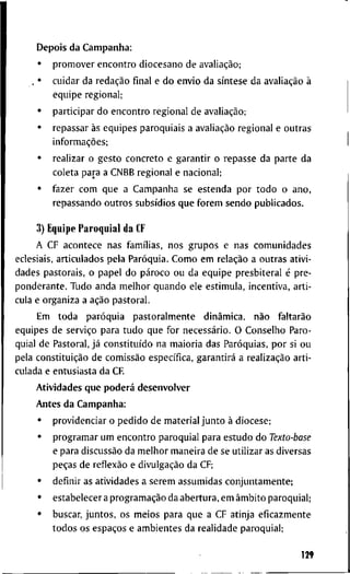 D e p o i s d a C a m p a n l i a :
• p r o m o v e r e n c o n t r o d i o c e s a n o d e avaliação;
. • c u i d a r d a redação final e d o e n v i o d a síntese d a avaliação à
e q u i p e r e g i o n a l ;
• p a r t i c i p a r d o e n c o n t r o r e g i o n a l d e avaliação;
• r e p a s s a r às e q u i p e s p a r o q u i a i s a avaliação r e g i o n a l e o u t r a s
informações;
• r e a l i z a r o g e s t o c o n c r e t o e g a r a n t i r o r e p a s s e d a p a r t e d a
c o l e t a p a r a a C N B B r e g i o n a l e n a c i o n a l ;
• f a z e r c o m q u e a C a m p a n h a s e e s t e n d a p o r t o d o o a n o ,
r e p a s s a n d o o u t r o s subsídios q u e f o r e m s e n d o p u b l i c a d o s .
3) E q u i p e P a r o q u i a l d a CF
A C F a c o n t e c e n a s famílias, n o s g r u p o s e n a s c o m u n i d a d e s
e c l e s i a i s , a r t i c u l a d o s p e l a Paróquia. C o m o e m relação a o u t r a s a t i v i -
d a d e s p a s t o r a i s , o p a p e l d o pároco o u d a e q u i p e p r e s b i t e r a l é p r e -
p o n d e r a n t e . T u d o a n d a m e l h o r q u a n d o e l e e s t i m u l a , i n c e n t i v a , a r t i -
c u l a e o r g a n i z a a ação p a s t o r a l .
E m t o d a paróquia p a s t o r a l m e n t e dinâmica, não faltarão
e q u i p e s d e serviço p a r a t u d o q u e f o r necessário. O C o n s e l h o P a r o -
q u i a l d e P a s t o r a l , já constituído n a m a i o r i a d a s Paróquias, p o r si o u
p e l a constituição d e comissão específica, garantirá a realização a r t i -
c u l a d a e e n t u s i a s t a d a C F
A t i v i d a d e s q u e poderá d e s e n v o l v e r
A n t e s d a C a m p a n h a :
• p r o v i d e n c i a r o p e d i d o d e m a t e r i a l j u n t o à d i o c e s e ;
• p r o g r a m a r u m e n c o n t r o p a r o q u i a l p a r a e s t u d o d o Texto-base
e p a r a discussão d a m e l h o r m a n e i r a d e se u t i l i z a r as d i v e r s a s
peças d e reflexão e divulgação d a CF;
• d e f i n i r as a t i v i d a d e s a s e r e m a s s u m i d a s c o n j u n t a m e n t e ;
• e s t a b e l e c e r a programação d a a b e r t u r a , e m âmbito p a r o q u i a l ;
• b u s c a r , j u n t o s , o s m e i o s p a r a q u e a C F a t i n j a e f i c a z m e n t e
t o d o s o s espaços e a m b i e n t e s d a r e a l i d a d e p a r o q u i a l ;
129
 