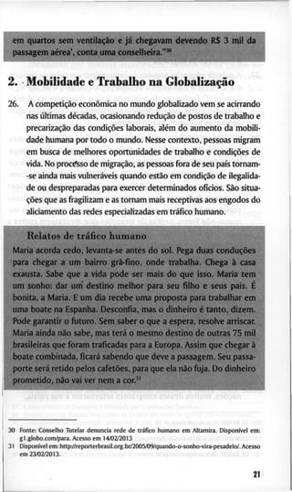 ffftn q u a r t o s s e m ventilação e já c h e g a v a m d e v e n d o R $ 3 m i l
p a s s a g e m aérea', c o n t a u m a c o n s e l h e i r a . " ^ "
1
2. M o b i l i d a d e e T r a b a l h o n a Globalização
2 6 . A competição econômica n o m u n d o g l o b a l i z a d o v e m s e a c i r r a n d o
n a s últimas décadas, o c a s i o n a n d o redução d e p o s t o s d e t r a b a l h o e
precarização d a s condições l a b o r a i s , além d o a u m e n t o d a m o b i l i -
d a d e h u m a n a p o r t o d o o m u n d o . N e s s e c o n t e x t o , p e s s o a s m i g r a m
e m b u s c a d e m e l h o r e s o p o r t u n i d a d e s d e t r a b a l h o e condições d e
! v i d a . N o p r o c e s s o d e migração, as p e s s o a s f o r a d e s e u país t o m a m -
-se a i n d a m a i s vulneráveis q u a n d o estão e m condição d e ilegalida-
' d e o u d e s p r e p a r a d a s p a r a e x e r c e r d e t e r m i n a d o s ofícios. São s i t u a -
ções q u e as f r a g i l i z a m e as t o r n a m m a i s r e c e p t i v a s a o s e n g o d o s d o
' a l i c i a m e n t o d a s r e d e s e s p e c i a l i z a d a s e m tráfico h u m a n o . c
R e l a t o s d e tráfico h u m a n o
M a r i a a c o r d a c e d o , l e v a n t a - s e a n t e s d o s o l . P e g a d u a s conduções
p a r a c h e g a r a u m b a i r r o grã-fino, o n d e t r a b a l h a . C h e g a à c a s a
e x a u s t a . S a b e q u e a v i d a p o d e s e r m a i s d o q u e i s s o . M a r i a t e m
u m s o n h o : d a r u m ' d e s t i n o m e l h o r p a r a s e u f i l h o e s e u s p a i s . É
b o n i t a , a M a r i a . E u m d i a r e c e b e u m a p r o p o s t a p a r a t r a b a l h a r e m
u m a b o a t e n a E s p a n h a . D e s c o n f i a , m a s o d i n h e i r o é t a n t o , d i z e m .
P o d e g a r a n t i r o f u t u r o . S e m s a b e r o q u e a e s p e r a , r e s o l v e a r r i s c a r .
M a r i a a i n d a não s a b e , m a s terá o m e s m o d e s t i n o d e o u t r a s 7 5 m i l
b r a s i l e i r a s q u e f o r a m t r a f i c a d a s p a r a a E u r o p a . A s s i m q u e c h e g a r à
b o a t e c o m b i n a d a , ficará s a b e n d o q u e d e v e a p a s s a g e m . S e u p a s s a -
p o r t e será r e t i d o p e l o s cafetões, p a r a q u e e l a não f u j a . D o d i n h e i r o
p r o m e t i d o , não v a i v e r n e m a c o n j "
3 0 F o n t e : C o n s e l h o T u t e l a r d e n u n c i a r e d e d e tráfico h u m a n o e m A l t a m i r a . Disponível e m :
g l . g l o b o . c o m / p a r a . A c e s s o e m 14/02/2013
3 1 Disponível e m : h t t p : / / r e p o r t e r b r a s i l . o r g . b r / 2 0 0 5 / 0 9 / q u a n d o - o - s o n h o - v i r a - p e s a d e l o / . A c e s s o
e m 2 3 / 0 2 / 2 0 1 3 .
1
21
 