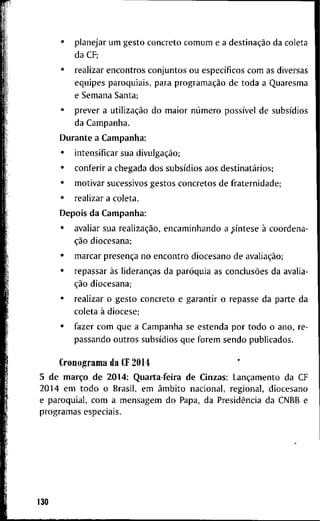 • p l a n e j a r u m g e s t o c o n c r e t o c o m u m e a destinação d a c o l e t a
d a CF;
• r e a l i z a r e n c o n t r o s c o n j u n t o s o u específicos c o m as d i v e r s a s
e q u i p e s p a r o q u i a i s , p a r a programação d e t o d a a Q u a r e s m a
e S e m a n a S a n t a ;
• p r e v e r a utilização d o m a i o r número possível d e subsídios
d a C a m p a n h a .
D u r a n t e a C a m p a n h a :
• i n t e n s i f i c a r s u a divulgação;
• c o n f e r i r a c h e g a d a d o s subsídios a o s destinatários;
• m o t i v a r s u c e s s i v o s g e s t o s c o n c r e t o s d e f r a t e r n i d a d e ;
• r e a l i z a r a c o l e t a .
D e p o i s d a C a m p a n h a :
• a v a l i a r s u a realização, e n c a m i n h a n d o a síntese à c o o r d e n a -
ção d i o c e s a n a ;
• m a r c a r presença n o e n c o n t r o d i o c e s a n o d e avaliação;
• r e p a s s a r às lideranças d a paróquia a s conclusões d a a v a l i a -
ção d i o c e s a n a ;
• r e a l i z a r o g e s t o c o n c r e t o e g a r a n t i r o r e p a s s e d a p a r t e d a
c o l e t a à d i o c e s e ;
• f a z e r c o m q u e a C a m p a n h a s e e s t e n d a p o r t o d o o a n o , r e -
p a s s a n d o o u t r o s subsídios q u e f o r e m s e n d o p u b l i c a d o s .
C r o n o g r a m a d a CF 2014
5 d e março d e 2 0 1 4 : Q u a r t a - f e i r a d e C i n z a s : Lançamento d a C F
2 0 1 4 e m t o d o o B r a s i l , e m âmbito n a c i o n a l , r e g i o n a l , d i o c e s a n o
e p a r o q u i a l , c o m a m e n s a g e m d o P a p a , d a Presidência d a C N B B e
p r o g r a m a s e s p e c i a i s .
130
 