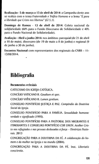Realização - 5 d e março a 1 3 d e a b r i l d e 2 0 1 4 : a C a m p a n h a d e s t e a n o
se r e a h z a c o m o t e m a Fraternidade e Tráfico Humano e o l e m a "É para
a liberdade que Cristo nos libertou" (Gl 5,1).
D o m i n g o d e R a m o s - 1 3 d e a b r i l d e 2 0 1 4 : C o l e t a n a c i o n a l d a
s o l i d a r i e d a d e ( 6 0 % p a r a o F u n d o D i o c e s a n o d e S o l i d a r i e d a d e e 4 0 %
p a r a o F u n d o N a c i o n a l d e S o l i d a r i e d a d e ) .
Avaliação - A b r i l a j u n h o 2 0 1 4 : n o s âmbitos: p a r o q u i a l ( d e 2 1 d e a b r i l
a 1 8 d e m a i o ) , d i o c e s a n o ( d e 1 9 d e m a i o a 8 d e j u n h o ) e r e g i o n a l ( 9
d e j u n h o a 3 0 d e j u n h o ) .
E n c o n t r o N a c i o n a l c o m r e p r e s e n t a n t e s d o s r e g i o n a i s d a C N B B - 1 1 -
1 3 / 0 8 / 2 0 1 4 .
B i b l i o g r a f i a
D o c u m e n t o s e c l e s i a i s
C A T E C I S M O D A I G R E J A CATÓLICA.
CONCÍLIO V A T I C A N O I I . Gaudium et spes.
CONCÍLIO V A f I C A N O I I . Lumen gentium.
C O N S E L H O PONTIFÍCIO JUSTIÇA E P A Z . Compêndio da Doutrina
Social da Igreja.
C O N S E L H O PONTIFÍCIO P A R A A FAMÍLIA. Sexualidade humana:
verdade e significado ( 1 9 9 5 ) .
C O N S E L H O PONTIFÍCIO P A R A A P A S T O R A L D O S M I G R A N T E S E
I T I N E R A N T E S E C O N S E L H O PONTIFÍCIO COR UNUN. Acolher Cris-
to nos refugiados e nas pessoas deslocadas à força - Diretrizes Pasto-
rais. 2 0 1 3
CONGREGAÇÃO P A R A A D O U T R I N A D A FÉ. A colaboração do ho-
mem e da mulher na Igreja e no mundo ( 2 0 0 4 ) .
CONGREGAÇÃO P A R A A D O U T R I N A D A FÉ. I n s t . Libertatis
conscientia.
131
 