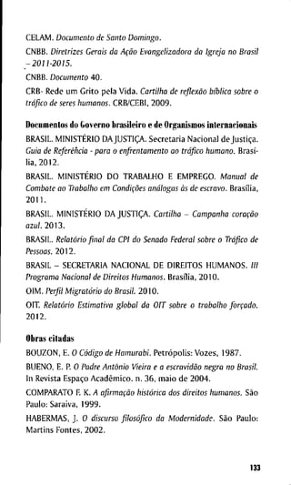 C E L A M . Documento de Santo Domingo.
C N B B . Diretrizes Gerais da Ação Evangelizadora da Igreja no Brasil
-2011-2015.
C N B B . Documento 4 0 .
CRB- R e d e u m G r i t o p e l a V i d a . Cartilha de reflexão bíblica sobre o
tráfico de seres humanos. C R B / C E B I , 2 0 0 9 .
D o c u m e n t o s d o G o v e r n o b r a s i l e i r o e d e O r g a n i s m o s i n t e r n a c i o n a i s
B R A S I L . MINISTÉRIO DAJUSTIÇA. S e c r e t a r i a N a c i o n a l d e Justiça.
Guia de Referência - para o enfrentamento ao tráfico humano. Brasí-
l i a , 2 0 1 2 .
B R A S I L . MINISTÉRIO D O T R A B A L H O E E M P R E G O . Manual de
Combate ao Trabalho em Condições análogas às de escravo. Brasília,
2 0 1 1 .
B R A S I L . MINISTÉRIO D A JUSTIÇA. Cartilha - Campanha coração
azul. 2 0 1 3 .
B R A S I L . Relatório final da CPI do Senado Federal sobre o Tráfico de
Pessoas. 2 0 1 2 .
B R A S I L - S E C R E T A R I A N A C I O N A L D E D I R E I T O S H U M A N O S . ///
Programa Nacional de Direitos Humanos. Brasília, 2 0 1 0 .
O I M . Perfil Migratório do Brasil. 2 0 1 0 .
O I T . Relatório Estimativa global da OIT sobre o trabalho forçado.
2 0 1 2 .
O b r a s c i t a d a s
B O U Z O N , E. O Código de Hamurabi. Petrópolis: V o z e s , 1 9 8 7 .
B U E N O , E. R O Padre Antônio Vieira e a escravidão negra no Brasil.
I n R e v i s t a Espaço Acadêmico, n . 3 6 , m a i o d e 2 0 0 4 .
C O M P A R A T O F K. A afirmação histórica dos direitos humanos. São
P a u l o : S a r a i v a , 1 9 9 9 .
H A B E R M A S , J . O discurso filosófico da Modernidade. São P a u l o :
M a r t i n s F o n t e s , 2 0 0 2 .
133
 