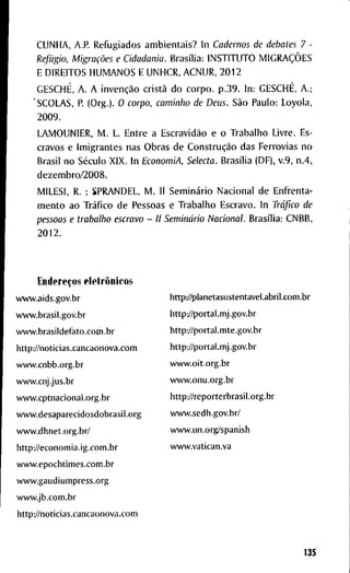 C U N H A , A.P. R e f u g i a d o s a m b i e n t a i s ? I n Cadernos de debates 7 -
Refúgio, Migrações e Cidadania. Brasília: I N S T I T U T O MIGRAÇÕES
E D I R E I T O S H U M A N O S E U N H C R , A C N U R , 2 0 1 2
GESCHÉ, A . A invenção cristã d o c o r p o . p . 3 9 . I n : GESCHÉ, A.;
' S C O L A S , P. ( O r g . ) . O corpo, caminho de Deus. São P a u l o : L o y o l a ,
2 0 0 9 .
L A M O U N I E R , M . L. E n t r e a Escravidão e o T r a b a l h o L i v r e . E s -
c r a v o s e I m i g r a n t e s n a s O b r a s d e Construção d a s F e r r o v i a s n o
B r a s i l n o Século X I X . I n EconomiA, Selecta. Brasília ( D F ) , v . 9 , n . 4 ,
d e z e m b r o / 2 0 0 8 .
M I L E S I , R. ; S P R A N D E L , M . I I Seminário N a c i o n a l d e E n f r e n t a -
m e n t o a o Tráfico d e P e s s o a s e T r a b a l h o E s c r a v o . I n Tráfico de
pessoas e trabalho escravo - II Seminário Nacional. Brasília: C N B B ,
2 0 1 2 .
Endereços eletrônicos
w w w . a i d s . g o v . b r
w v w . b r a s i l . g o v . b r
w w w . b r a s i l d e f a t o . c o m . b r
http://noticias.cancaonova.com
w w w . c n b b . o r g . b r
w w w . c n j . j u s . b r
w w w . c p t n a c i o n a i . o r g . b r
w w w . d e s a p a r e c i d o s d o b r a s i l . o r g
w w w . d h n e t . o r g . b r /
h t t p L / / e c o n o m i a . i g . c o m . b r
w w w . e p o c h t i m e s . c o m . b r
w w w . g a u d i u m p r e s s . o r g
w w w . j b . c o m . b r
http://noticias.cancaonova.com
http^yplanetasustentavel.abril.com.br
http://portal.mj.gov.br
h t t p : / / p o r t a l . m t e . g o v . b r
http://portal.mj.gov.br
w w w . o i t . o r g . b r
w w w . o n u . o r g . b r
http://reporterbrasil.org.br
w w w . s e d h . g o v . b r /
w w w . u n . o r g / s p a n i s h
w w w . v a t i c a n . v a
135
 