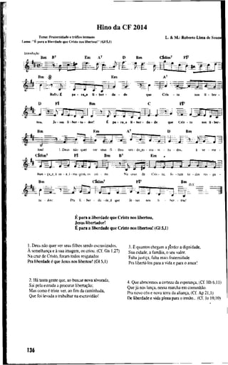 H i n o d a C F 2014
T e m a : F r a t e r n i d a d e e tráfíco h u m a n o
L e m a : "É p a r a a l i b e r d a d e q u e C r i s t o n o s l i b e r t o u ! " ( G l 5,1)
L . & M . : R o b e r t o L i m a d e S o u z a
Introdução
B m B ' E m A ' D B m c t d i m ' Fp
B m E m A '
m
R e f r . : É p a - r a _ B l i - b e r - d a - d e
D F t t B m
q u e C r i s - t o n o s l i - b e r -
C í f
toa, J e - s u s l i - b e r - t a • d o r ! É p a - r a _ a l i - b e r - d a • d e q u e C r i s - t o n o s li - b e r -
B m E m A ' D B m
t o u ! I . D e u s não q u e r v e r seus f i - l h o s sen - d o _ e s - era - v i - z a - dos, à se - m e •
C t d i m ' F t t B m B ' E m ,
I h a n - ça_e_à s u - a j - m a - g e m . o s c r i - o u . N a c r u z d e C r i s - I o , f o - r a m t o - dos r e s - g a
B m Cldím^ F t ' B m
D.S.
ta - dos: P r a l i - ber - d a - de_é q u e Je - sus n o s l i - b e r - t o u !
É p a r a a l i b e r d a d e q u e C r i s t o n o s l i b e r t o u ,
J e s u s l i b e r t a d o r !
É p a r a a l i b e r d a d e q u e C r i s t o n o s l i b e r t o u ! (Gl 5,1)
1. D e u s não q u e r v e r seus f i l h o s s e n d o e s c r a v i z a d o s , 3, E q u a n t o s c h e g a m a p e r d e r a d i g n i d a d e ,
A semelhança e à s u a i m a g e m , os c r i o u . ( C f . G n 1,27) S u a c i d a d e , a f a m f l i a , o seu v a l o r .
N a c r u z d e C r i s t o , f o r a m t o d o s resgatados p a l t a justiça, f a l t a m a i s f r a t e r n i d a d e
P r a l i b e r d a d e é q u e J e s u s n o s l i b e r t o u ! ( G l 5,1) übertá-los para a v i d a e p a r a o a m o r !
2. Há t a n t a g e n t e q u e , a o b u s c a r n o v a a l v o r a d a ,
S a i p e l a e s t r a d a a p r o c u r a r libertação;
M a s c o m o é t r i s t e v e r , a o fim da c a m i n h a d a ,
Q u e f o i l e v a d a a t r a b a l h a r n a escravidão!
4 . Q u e a b r a c e m o s a c e r t e z a d a esperança, ( C f . H b 6 , 1 1 )
Q u e já n o s lança, nessa m a r c h a e m comunhão.
P r a n o v o céu e n o v a t e r r a d a aliança, ( C f . A p 2 1 , 1 )
D e l i b e r d a d e e v i d a p l e n a p a r a o irmão... ( C f . J o 1 0 , 1 0 )
136
 