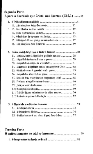 S e g u n d a P a r t e
E p a r a a l i b e r d a d e q u e C r i s t o n o s l i b e r t o u ( G l 5,1) 41
1. O Tráfíco H u m a n o n a Bíblia 4 1
l . l . A iluminação do Antigo Testamento 4 1
• 1.2. Deus liberta e mostra o caminho 4 2
1.3. Exílio e sofrimento de um Povo 4 4
1.4. O Profetismo da esperança e da Justiça 4 5
1.5. O Código da Aliança protege os mais vulneráveis 4 7
1.6. A iluminação do Novo Testamento 4 9
2. Ensino social da I g r e j a e o Tráfíco H u m a n o 5 8
2.1. A criação, fonte da dignidade e igualdade humanas 5 8
2.2. A igualdade fundamental entre as pessoas 5 9
2.3. A dignidade do corpo e da sexualidade 6 1
2.4. As agressões à dignidade humana são agressões a Cristo 6 2
2.5. O tráfico humano é agressão à minha pessoa 6 3
2.6. A dignidade e a liberdade da pessoa 6 4
2.7. Reino de Deus, evangelização e compromisso social 6 5
2.8. Proclamar a força libertadora do amor 6 6
2.9. Justiça e os direitos humanos 6 7
2.10.0 compromisso solidário 6 9
2.11. Trabalho digno e enfrentamento do Iráfico humano 7 0
2.12. Discípulos e agentes de libertação 7 2
3. A Dignidade e os D i r e i t o s H u m a n o s 7 3
3.1. A evolução histórica 7 3
3.2. A efetivação dos direitos 7 6
3.3. O Iráfico humano é uma ofensa à Igreja Povo de Deus 7 7
T e r c e i r a P a r t e
O e n f r e n t a m e n t o a o tráfico h u m a n o 7 9
1. O C o m p r o m i s s o da I g r e j a n o BrasH 8 1
 