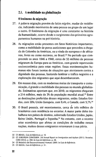 2.1. A m o b i l i d a d e n a globalização
O fenômeno da migração
2 7 . A p a l a v r a migração provém d o l a t i m migrãre, m u d a r d e residên-
cia, i n d i c a n d o m o v i m e n t o d e u m a p e s s o a o u g r u p o d e u m l u g a r
a o u t r o . O fenômeno d a migração é u m a c o n s t a n t e n a história
d a h u m a n i d a d e , o c o r r e d e s d e o s u r g i m e n t o d o s p r i m e i r o s a g r u -
p a m e n t o s h u m a n o s n a pré-história.
2 8 . A s migrações estão p r e s e n t e s e m f a t o s históricos i m p o r t a n t e s ,
c o m o a m o b i l i d a d e d e p o v o s autóctones q u e p r e c e d e u a c h e g a -
d a d e C o l o m b o às Américas, o u a v i n d a d e e u r o p e u s e d e a f r i c a -
n o s , l i v r e s o u c o m o e s c r a v o s , a o Brasil.^^ N o período q u e c o m -
p r e e n d e o s a n o s 1 8 4 6 a 1 9 4 0 , c e r c a d e 5 5 milhões d e p e s s o a s
m i g r a r a m d a E u r o p a p a r a as Américas, c o m g r a n d e repercussão
socioeconômica p a r a e s t a s regiões. E s s a s movimentações h u -
m a n a s não f o r a m i s e n t a s d e situações q u e a t e n t a s s e m c o n t r a a
d i g n i d a d e d a s p e s s o a s , b a s t a n d o l e m b r a r o tráfico n e g r e i r o e a
exploração d o s m i g r a n t e s q u e a q u i d e s e m b a r c a r a m .
2 9 . E m n o s s o s d i a s , c o m o s m o d e r n o s m e i o s d e t r a n s p o r t e e c o m u -
nicação, é g r a n d e a m o b i l i d a d e d a s p e s s o a s n o m u n d o g l o b a l i z a -
d o . E s t i m a t i v a s a p o n t a m q u e , e m 2 0 1 0 , o s m i g r a n t e s c h e g a r a m
a 2 1 4 milhões, m a i s d e 3% d a população m u n d i a l atual.^^ E n t r e
as destinações p r e f e r i d a s d e s s e s m i g r a n t e s , estão: E s t a d o s U n i -
d o s , c o m 20%; União Européia, c o m 9 , 4 % , e Canadá, c o m 5,7%.^''
3 0 . O B r a s i l possuía, até r e c e n t e m e n t e , c e r c a d e três milhões d e
b r a s i l e i r o s c o m residência n o e x t e r i o r . A m a i o r p a r t e d e l e s t r a -
b a l h a v a n o s países d e d e s t i n o , s o b r e t u d o E s t a d o s Unidos,Japão,
R e i n o U n i d o , P o r t u g a l e Espanha.^^ N o e n t a n t o , c o m a r e c e n t e
c r i s e econômica q u e a f e t o u a s condições d e t r a b a l h o n e s s a s
nações, m u i t o s d e s s e s e m i g r a n t e s r e t o r n a r a m à s u a pátria.
3 2 C f . B R A S I L . Cuia de Referência, p . 1 6
3 3 C f E U R O P E A N C O M I S S I O N . 3rd Annual Report on Immigration and Asylium (2011). B r u x e l a s .
C O M ( 2 0 1 2 ) , p . 2 5 0 . I n Guia de Referência, p . 2 8 .
3 4 C f . Relatório d e D e s e n v o l v i m e n t o H u m a n o 2 0 0 9 . I n Guia de Referência.
3 5 C f B R A S I L . Guia de Referência, p . 3 1 .
22
 