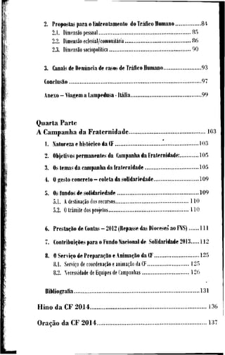 2. P r o p o s t a s p a r a o Enírentamento d o Tráfico H u m a n o 8 4
2.1. Dimensão pessoal 8 5
2.2. Dimensão eclesial/comunitária 8 6
2.3. Dimensão sociopolítica 9 0
3. Canais de Denúncia de c a s o s de Tráfico H u m a n o 9 3
Conclusão 9 7
A n e x o - V i a g e m a L a m p e d u s a - Itália 9 9
Q u a r t a P a r t e
A C a m p a n h a d a F r a t e r n i d a d e 1 0 3
1. N a t u r e z a e histórico d a CF 1 0 3
2. Objetivos p e r m a n e n t e s d a C a m p a n h a d a F r a t e r n i d a d e : 1 0 5
3. Os l e m a s d a c a m p a n h a d a f r a t e r n i d a d e 1 0 5
4. O g e s t o c o n c r e t o - c o l e t a d a s o l i d a r i e d a d e 1 0 9
5. Os f u n d o s d e s o l i d a r i e d a d e 1 0 9
5.1. A destinação dos recursos 1 1 0
5.2. O trâmite dos projetos H O
6. Prestação d e Contas - 2012 ( R e p a s s e d a s Dioceses' a o FNS) l U
7. Contribuições p a r a o F u n d o N a c i o n a l d e S o U d a r i d a d e 2013 1 1 2
8. O Serviço d e Preparação e Animação d a CF 1 2 5
8.1. Serviço de coordenação e animação da CF 1 2 5
8.2. Necessidade de Equipes de Campanhas 1 2 6
B i b l i o g r a f i a 1 3 1
H i n o d a C F 2014 1 3 6
Oração d a C F 2014 1 3 7
 