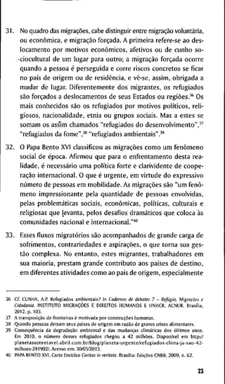 3 1 . N o q u a d r o das migrações, c a b e d i s t i n g u i r e n t r e migração voluntária,
o u econômica, e migração forçada. A p r i m e i r a r e f e r e - s e a o d e s -
l o c a m e n t o p o r m o t i v o s econômicos, a f e t i v o s o u d e c u n h o s o -
- c i o c u l t u r a l d e u m l u g a r p a r a o u t r o ; a migração forçada o c o r r e
q u a n d o a p e s s o a é p e r s e g u i d a e c o r r e r i s c o s c o n c r e t o s se f i c a r
n o país d e o r i g e m o u d e residência, e vê-se, a s s i m , o b r i g a d a a
m u d a r d e l u g a r . D i f e r e n t e m e n t e d o s m i g r a n t e s , o s r e f u g i a d o s
são forçados a d e s l o c a m e n t o s d e s e u s E s t a d o s o u regiões.^* O s
m a i s c o n h e c i d o s são o s r e f u g i a d o s p o r m o t i v o s políticos, r e l i -
g i o s o s , n a c i o n a l i d a d e , e t n i a o u g r u p o s s o c i a i s . M a s a e s t e s s e
s o m a m o s ass*im c h a m a d o s " r e f u g i a d o s d o d e s e n v o l v i m e n t o " , ^ ^
" r e f u g i a d o s d a f o m e " , - ' * " r e f u g i a d o s a m b i e n t a i s " . - * '
3 2 . O P a p a B e n t o X V I c l a s s i f i c o u as migrações c o m o u m fenômeno
s o c i a l d e época. A f i r m o u q u e p a r a o e n f r e n t a m e n t o d e s t a r e a -
l i d a d e , é necessário u m a política f o r t e e c l a r i v i d e n t e d e c o o p e -
ração i n t e r n a c i o n a l . O q u e é u r g e n t e , e m v i r t u d e d o e x p r e s s i v o
número d e p e s s o a s e m m o b i l i d a d e . A s migrações são " u m fenô-
m e n o i m p r e s s i o n a n t e p e l a q u a n t i d a d e d e p e s s o a s e n v o l v i d a s ,
p e l a s problemáticas s o c i a i s , econômicas, políticas, c u l t u r a i s e
r e l i g i o s a s q u e l e v a n t a , p e l o s d e s a f i o s dramáticos q u e c o l o c a às
c o m u n i d a d e s n a c i o n a l e i n t e r n a c i o n a l . " ' " '
3 3 . E s s e s f l u x o s migratórios são a c o m p a n h a d o s d e g r a n d e c a r g a d e
s o f r i m e n t o s , c o n t r a r i e d a d e s e aspirações, o q u e t o r n a s u a g e s -
tão c o m p l e x a . N o e n t a n t o , e s t e s m i g r a n t e s , t r a b a l h a d o r e s e m
s u a m a i o r i a , p r e s t a m g r a n d e c o n t r i b u t o a o s países d e d e s t i n o ,
e m d i f e r e n t e s a t i v i d a d e s c o m o a o país d e o r i g e m , e s p e c i a l m e n t e
3 6 Cf. C U N H A , A.P. R e f u g i a d o s a m b i e n t a i s ? In Cadernos de debates 7 - Refugio, Migrações e
Cidadania. I N S T I T U T O MIGRAÇÕES E D I R E I T O S H U M A N O S E U N H C R , A C N U R . Brasília,
2 0 1 2 , p. 1 0 3 .
3 7 A transposição d e f r o n t e i r a s é m o t i v a d a p o r construções h u m a n a s .
3 8 Q u a n d o p e s s o a s d e i x a m s e u s países d e o r i g e m e m razão d e g r a v e s c r i s e s a l i m e n t a r e s .
3 9 Conseqüência d a degradação a m b i e n t a l e d a s mudanças climáticas d o s últimos a n o s .
E m 2 0 1 0 , o número d e s s e s r e f u g i a d o s c h e g o u a 4 2 milhões. Disponível e m h t t p v /
p l a n e t a s u s t e n t a v e l . a b r i l . c o m . b r / b l o g / p l a n e t a - u r g e n t e / r e f u g i a d o s - c l i m a - j a - s a o - 4 2 -
m i l h o e s - 2 9 1 9 0 2 / . A c e s s o e m : 3 0 / 0 5 / 2 0 1 3 .
4 0 P A P A B E N T O X V I . Carta Enddica Caritas in veritate. Brasília: Edições C N B B , 2 0 0 9 , n . 6 2 .
23
 