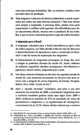 c o m s u a s r e m e s s a s monetárias. São, n o e n t a n t o , t r a t a d o s c o m o
u m m e r o f a t o r d e produção.
34. T o d o m i g r a n t e é d e t e n t o r d e d i r e i t o s inalienáveis a s e r e m r e s p e i -
t a d o s p o r t o d o s n a s m a i s d i v e r s a s situações."' M a s e s s e d i r e i t o
n e m s e m p r e é r e s p e i t a d o . A presença d e l e s , m u i t a s v e z e s g e r a
inquietações e c o n f l i t o s o n d e a p o r t a m , têm d i f i c u l d a d e s p a r a o b -
t e r d o c u m e n t o s o f i c i a i s , m e s m o c o m o c o n t r i b u t o d e s e u t r a b a -
l h o , o q u e o s t o r n a vulneráveis p e r a n t e a ação d e tráfico h u m a n o .
A imigração p a r a o B r a s i l
35. A imigração voluntária p a r a o B r a s i l i n t e n s i f i c o u - s e após o f i m
d o tráfico n e g r e i r o , e m 1850, d e v i d o à f a l t a d e mão d e o b r a p a r a
o d e s e n v o h / i m e n t o d a a g r i c u l t u r a e p a r a a construção d e f e r r o -
vias''^ e não f o i i s e n t a d a exploração a o s i m i g r a n t e s .
*
36. O d e s l o c a m e n t o d e i m i g r a n t e s p r o s s e g u i u a o l o n g o d o s a n o s
e a t i n g i u a s p r i m e i r a s décadas d o século X X . A s s i m , m i l h a r e s
d e i t a l i a n o s , espanhóis, alemães, p o r t u g u e s e s , sírio-libaneses e
j a p o n e s e s , d e n t r e o u t r o s , i m i g r a r a m p a r a o país.
37. E s t e fluxo s o m e n t e d i m i n u i u n o d e c o r r e r d a s e g u n d a m e t a d e d o
século X X , m a s a u m e n t o u n o v a m e n t e n o d e c o r r e r d o s a n o s s e -
t e n t a c o m a c h e g a d a d e n o v o s i m i g r a n t e s d a E u r o p a , P a r a g u a i ,
Bolívia, P e r u , C h i l e , Coréia d o Sul.''^
38. Após a " g r a n d e recessão" econômica, q u e t e v e o s e u p i o r
m o m e n t o e m s e t e m b r o d e 2 0 0 8 , o m o v i m e n t o imigratório p a r a
o território b r a s i l e i r o g a n h o u a i n d a m a i s v i g o r . E n t r e 2 0 0 9 e
2010, v e r i f i c o u - s e a u m e n t o d e 6 7 % n a expedição d e v i s t o s d e
permanência a i m i g r a n t e s , e , n a regularização d e e s t r a n g e i r o s ,
o i n c r e m e n t o f o i d e 52,5%. D a d o s o f i c i a i s i n d i c a m q u e o número
4 1 P A P A B E N T O X V I . C a r t a Enciclica C a r i t a s i n veritate. Brasília: Edições C N B B , 2 0 0 9 , n . 6 2 . "
4 2 L A M O U N I E R , M . L . E n t r e a Escravidão e o T r a b a l h o Livre. E s c r a v o s e I m i g r a n t e s n a s O b r a s d e
Construção d a s Ferrovias n o B r a s i l n o Século X I X . I n E c o n o m i A , S e l e c t a . Brasília (DF), v . 9 , n . 4 ,
d e z e m b r o / 2 0 0 8 , p . 2 1 5 - 2 4 5 .
4 3 C f . ORGANIZAÇÃO I N T E R N A C I O N A L P A R A A S MIGRAÇÕES. Perfil Migratório d o B r a s i l ( 2 0 1 0 ) .
G e n e b r a : O I M . I n B R A S I L . G u i a de Referência, p . 3 1 .
24
 