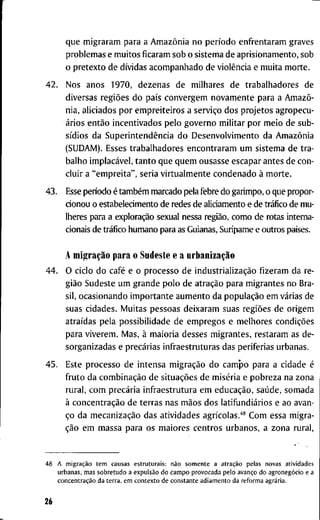 q u e m i g r a r a m p a r a a Amazônia n o período e n f r e n t a r a m g r a v e s
p r o b l e m a s e m u i t o s f i c a r a m s o b o s i s t e m a d e a p r i s i o n a m e n t o , s o b
o p r e t e x t o d e dívidas a c o m p a n h a d o d e violência e m u i t a m o r t e .
4 2 . N o s a n o s 1 9 7 0 , d e z e n a s d e m i l h a r e s d e t r a b a l h a d o r e s d e
d i v e r s a s regiões d o país c o n v e r g e m n o v a m e n t e p a r a a Amazô-
n i a , a l i c i a d o s p o r e m p r e i t e i r o s a serviço d o s p r o j e t o s a g r o p e c u -
ários então i n c e n t i v a d o s p e l o g o v e r n o m i l i t a r p o r m e i o d e s u b -
sídios d a Superintendência d o D e s e n v o l v i m e n t o d a Amazônia
( S U D A M ) . E s s e s t r a b a l h a d o r e s e n c o n t r a r a m u m s i s t e m a d e t r a -
b a l h o implacável, t a n t o q u e q u e m o u s a s s e e s c a p a r a n t e s d e c o n -
c l u i r a " e m p r e i t a " , s e r i a v i r t u a l m e n t e c o n d e n a d o à m o r t e .
4 3 . Esse p e n o d o é também m a r c a d o p e l a f e b r e d o g a r i m p o , o q u e p r o p o r -
c i o n o u o e s t a b e l e c i m e n t o d e r e d e s d e a l i c i a m e n t o e d e tráfico d e m u -
l h e r e s para a exploração s e x u a l nessa região, c o m o d e r o t a s i n t e r n a -
cionais d e tráfico h u m a n o p a r a as G u i a n a s , S u r i p a m e e o u t r o s países.
A migração p a r a o S u d e s t e e a urbanização
4 4 . O c i c l o d o café e o p r o c e s s o d e industrialização f i z e r a m d a r e -
gião S u d e s t e u m g r a n d e p o l o d e atração p a r a m i g r a n t e s n o B r a -
sil, o c a s i o n a n d o i m p o r t a n t e a u m e n t o d a população e m várias d e
s u a s c i d a d e s . M u i t a s p e s s o a s d e i x a r a m s u a s regiões d e o r i g e m
atraídas p e l a p o s s i b i l i d a d e d e e m p r e g o s e m e l h o r e s condições
p a r a v i v e r e m . M a s , à m a i o r i a d e s s e s m i g r a n t e s , r e s t a r a m as d e -
s o r g a n i z a d a s e precárias i n f r a e s t r u t u r a s d a s p e r i f e r i a s u r b a n a s .
4 5 . E s t e p r o c e s s o d e i n t e n s a migração d o c a m p o p a r a a c i d a d e é
f r u t o d a combinação d e situações d e miséria e p o b r e z a n a z o n a
r u r a l , c o m precária i n f r a e s t r u t u r a e m educação, saúde, s o m a d a
à concentração d e t e r r a s n a s mãos d o s latifundiários e a o a v a n -
ço d a mecanização d a s a t i v i d a d e s agrícolas.''* C o m e s s a m i g r a -
ção e m m a s s a p a r a o s m a i o r e s c e n t r o s u r b a n o s , a z o n a r u r a l .
4 8 A migração t e m c a u s a s e s t r u t u r a i s : não s o m e n t e a atração p e l a s n o v a s a t i v i d a d e s
u r b a n a s , m a s s o b r e t u d o a expulsão d o c a m p o p r o v o c a d a p e l o avanço d o agronegócio e a
concentração d a t e r r a , e m c o n t e x t o d e c o n s t a n t e a d i a m e n t o d a r e f o r m a agrária.
26
 